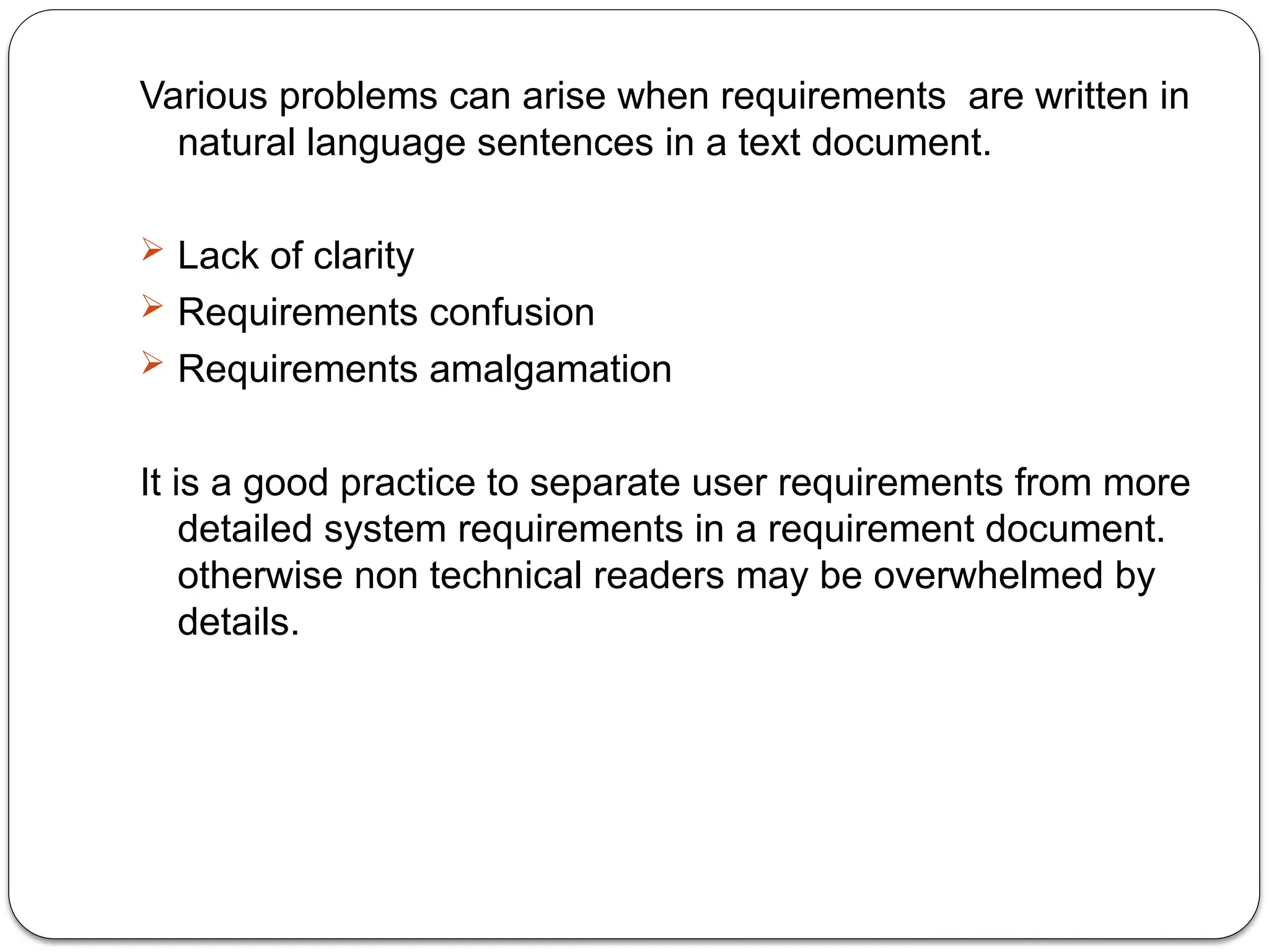 Various problems can arise when requirements are written in
natural language sentences in a text document.
 Lack of clarity
 Requirements confusion
 Requirements amalgamation
It is a good practice to separate user requirements from more
detailed system requirements in a requirement document.
otherwise non technical readers may be overwhelmed by
details.
 