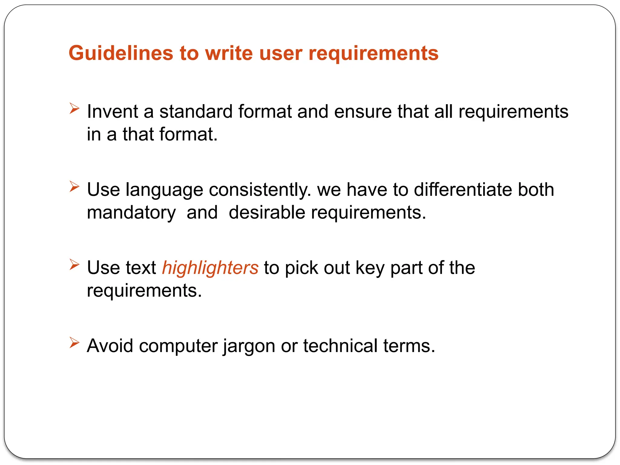 Guidelines to write user requirements
 Invent a standard format and ensure that all requirements
in a that format.
 Use language consistently. we have to differentiate both
mandatory and desirable requirements.
 Use text highlighters to pick out key part of the
requirements.
 Avoid computer jargon or technical terms.
 
