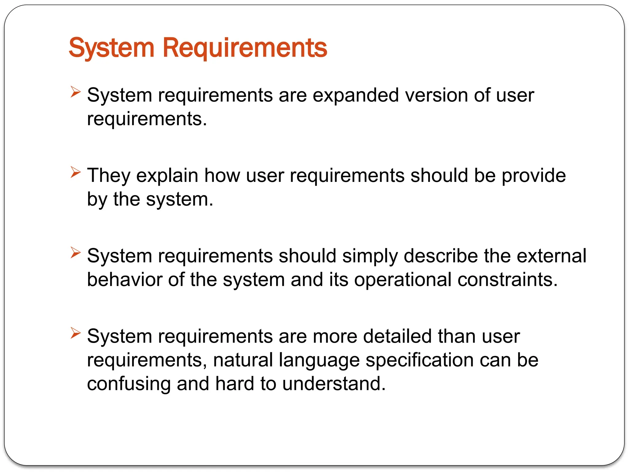 System Requirements
 System requirements are expanded version of user
requirements.
 They explain how user requirements should be provide
by the system.
 System requirements should simply describe the external
behavior of the system and its operational constraints.
 System requirements are more detailed than user
requirements, natural language specification can be
confusing and hard to understand.
 