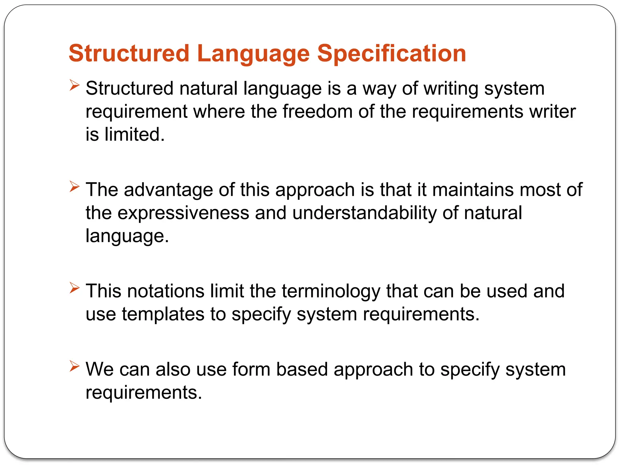 Structured Language Specification
 Structured natural language is a way of writing system
requirement where the freedom of the requirements writer
is limited.
 The advantage of this approach is that it maintains most of
the expressiveness and understandability of natural
language.
 This notations limit the terminology that can be used and
use templates to specify system requirements.
 We can also use form based approach to specify system
requirements.
 
