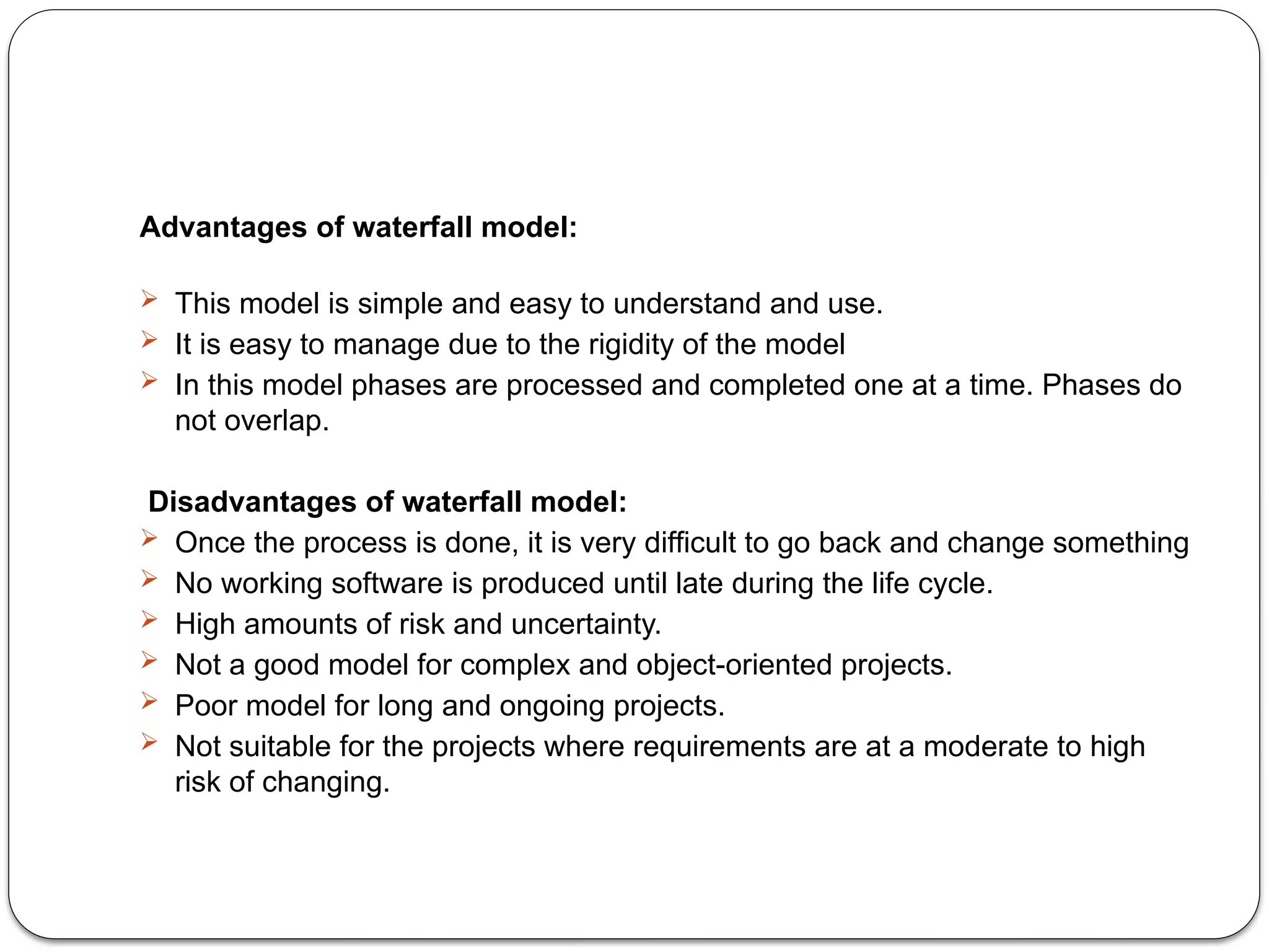 Advantages of waterfall model:
 This model is simple and easy to understand and use.
 It is easy to manage due to the rigidity of the model
 In this model phases are processed and completed one at a time. Phases do
not overlap.
Disadvantages of waterfall model:
 Once the process is done, it is very difficult to go back and change something
 No working software is produced until late during the life cycle.
 High amounts of risk and uncertainty.
 Not a good model for complex and object-oriented projects.
 Poor model for long and ongoing projects.
 Not suitable for the projects where requirements are at a moderate to high
risk of changing.
 