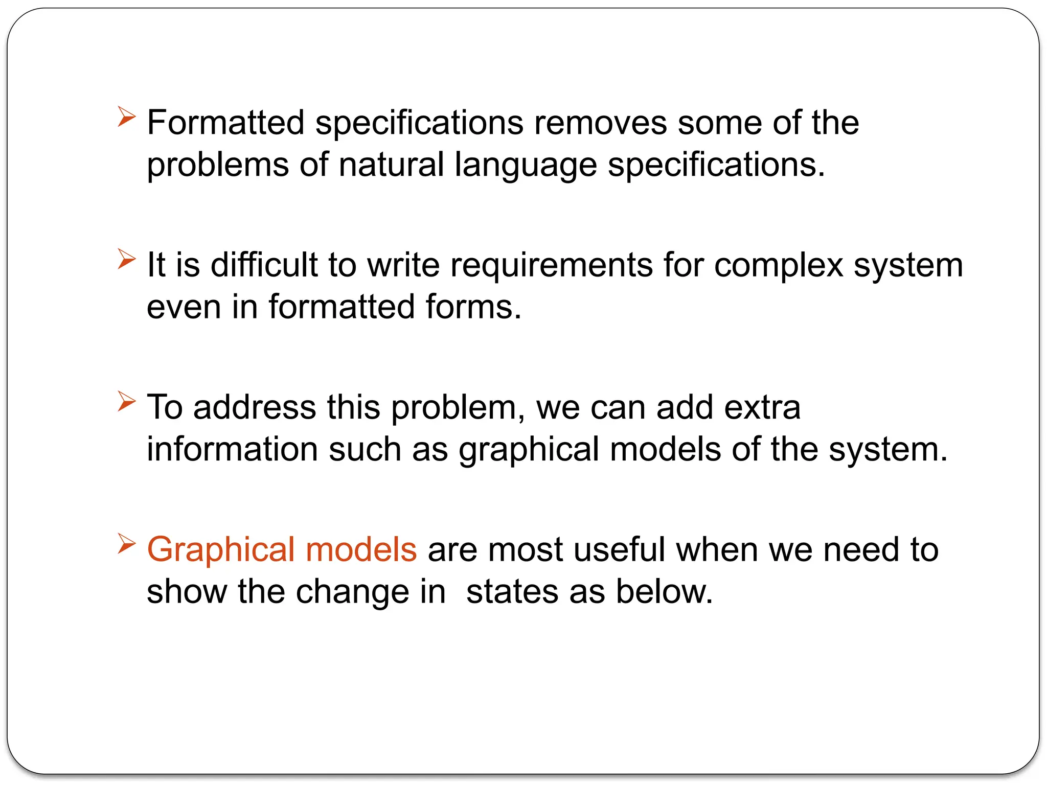 Formatted specifications removes some of the
problems of natural language specifications.
 It is difficult to write requirements for complex system
even in formatted forms.
 To address this problem, we can add extra
information such as graphical models of the system.
 Graphical models are most useful when we need to
show the change in states as below.
 