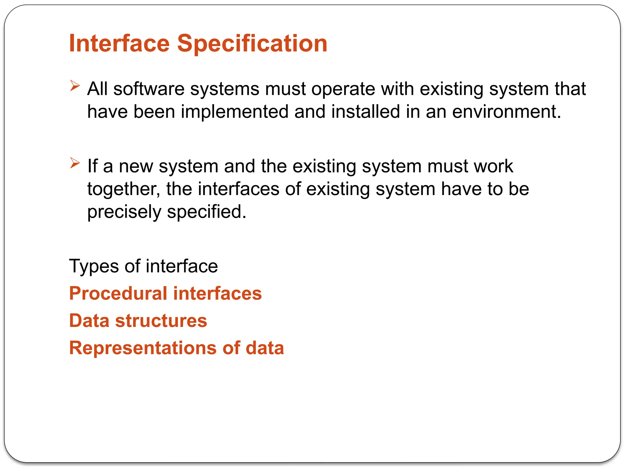 Interface Specification
 All software systems must operate with existing system that
have been implemented and installed in an environment.
 If a new system and the existing system must work
together, the interfaces of existing system have to be
precisely specified.
Types of interface
Procedural interfaces
Data structures
Representations of data
 