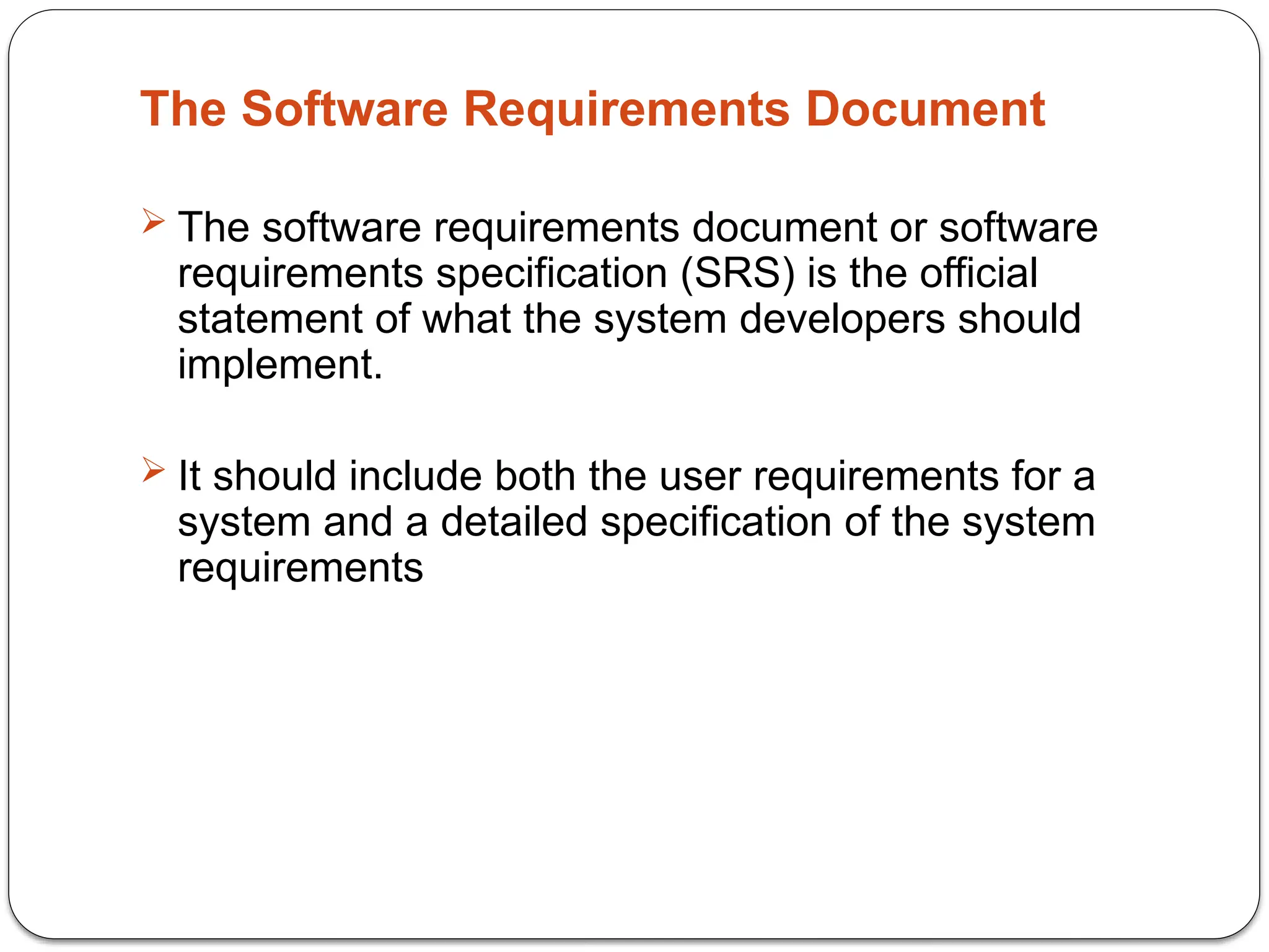 The Software Requirements Document
 The software requirements document or software
requirements specification (SRS) is the official
statement of what the system developers should
implement.
 It should include both the user requirements for a
system and a detailed specification of the system
requirements
 
