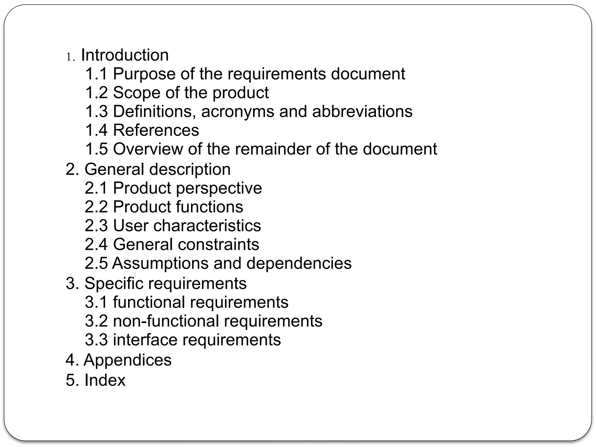 1. Introduction
1.1 Purpose of the requirements document
1.2 Scope of the product
1.3 Definitions, acronyms and abbreviations
1.4 References
1.5 Overview of the remainder of the document
2. General description
2.1 Product perspective
2.2 Product functions
2.3 User characteristics
2.4 General constraints
2.5 Assumptions and dependencies
3. Specific requirements
3.1 functional requirements
3.2 non-functional requirements
3.3 interface requirements
4. Appendices
5. Index
 