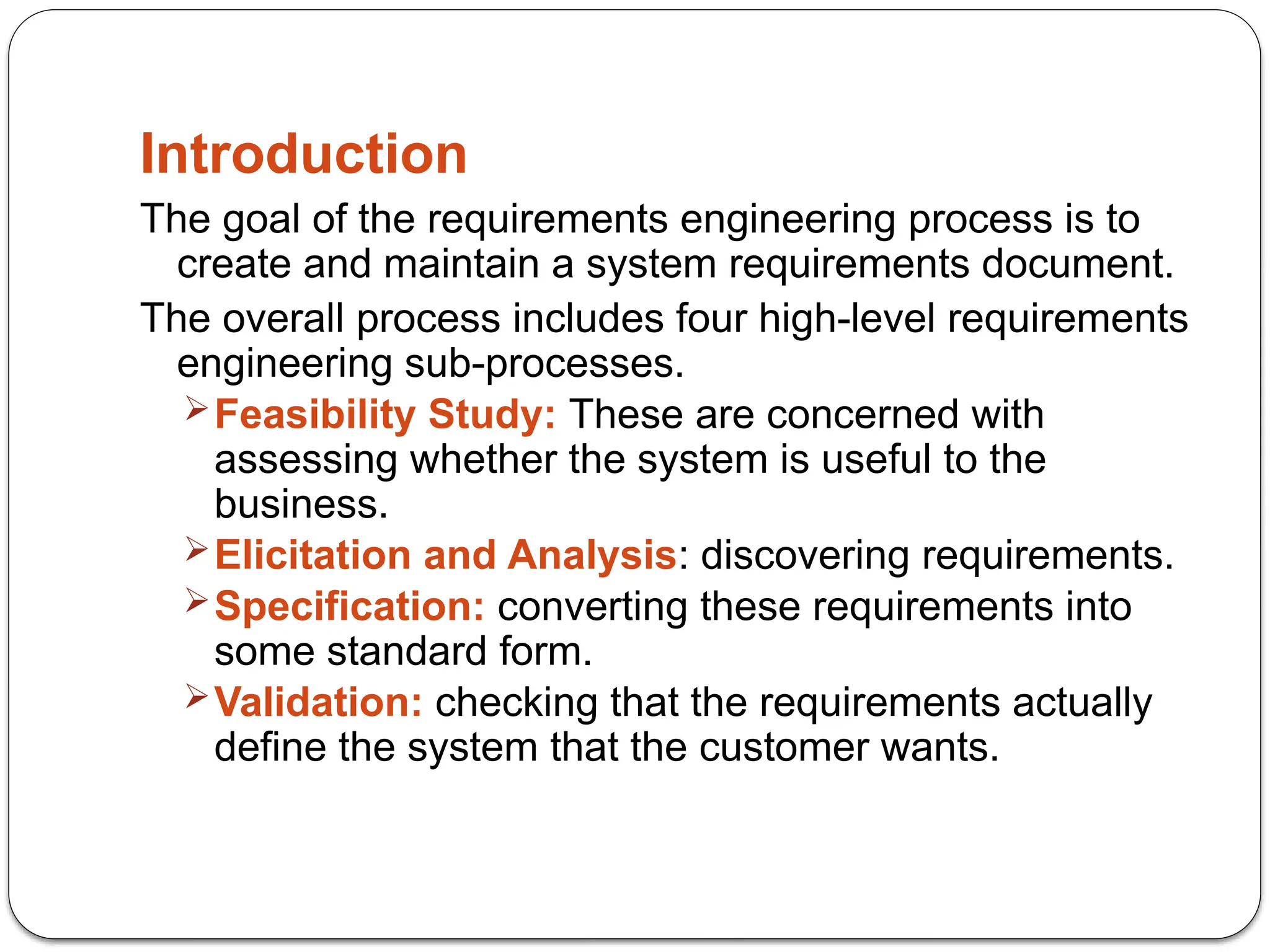 Introduction
The goal of the requirements engineering process is to
create and maintain a system requirements document.
The overall process includes four high-level requirements
engineering sub-processes.
Feasibility Study: These are concerned with
assessing whether the system is useful to the
business.
Elicitation and Analysis: discovering requirements.
Specification: converting these requirements into
some standard form.
Validation: checking that the requirements actually
define the system that the customer wants.
 