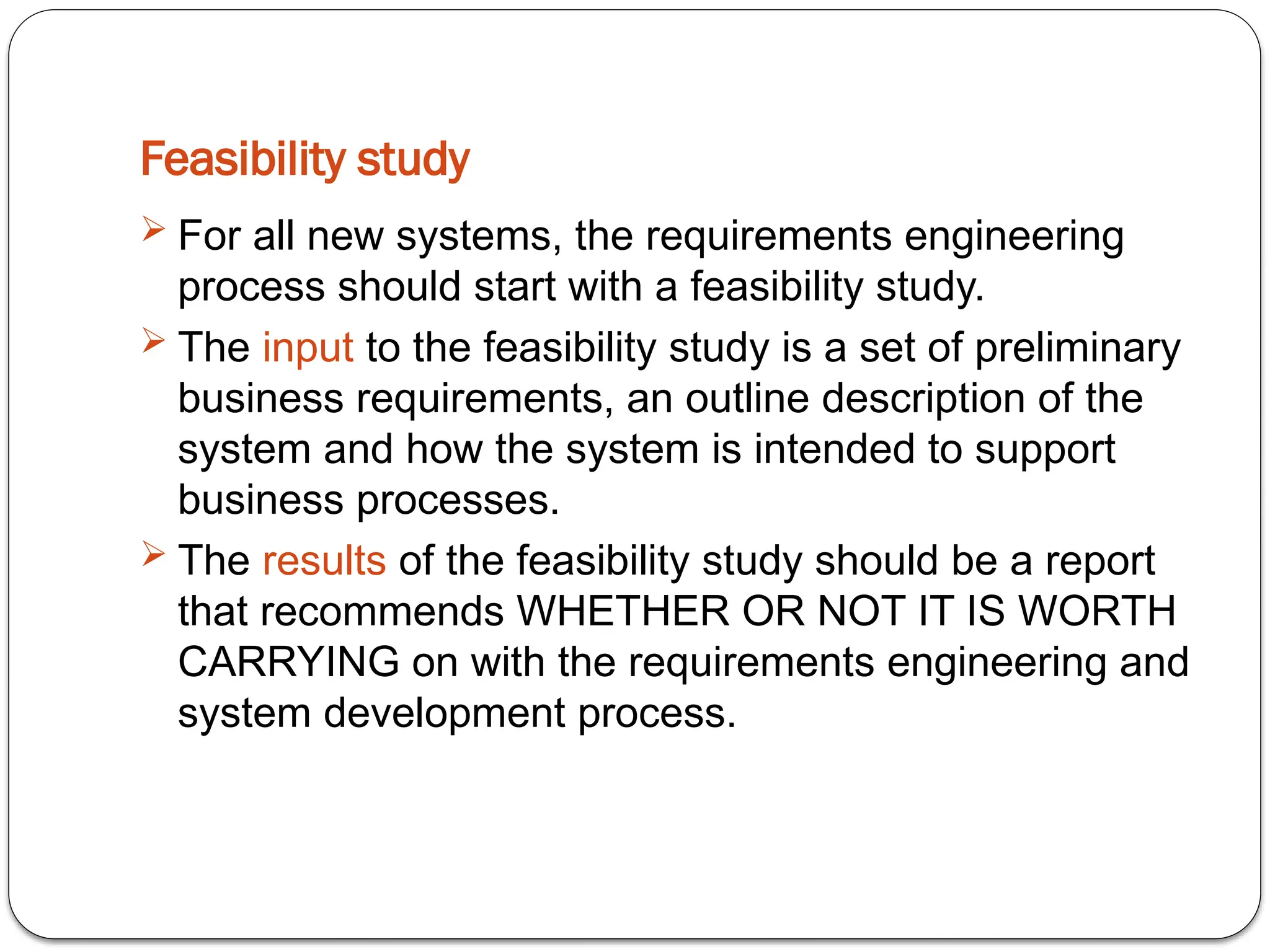 Feasibility study
 For all new systems, the requirements engineering
process should start with a feasibility study.
 The input to the feasibility study is a set of preliminary
business requirements, an outline description of the
system and how the system is intended to support
business processes.
 The results of the feasibility study should be a report
that recommends WHETHER OR NOT IT IS WORTH
CARRYING on with the requirements engineering and
system development process.
 