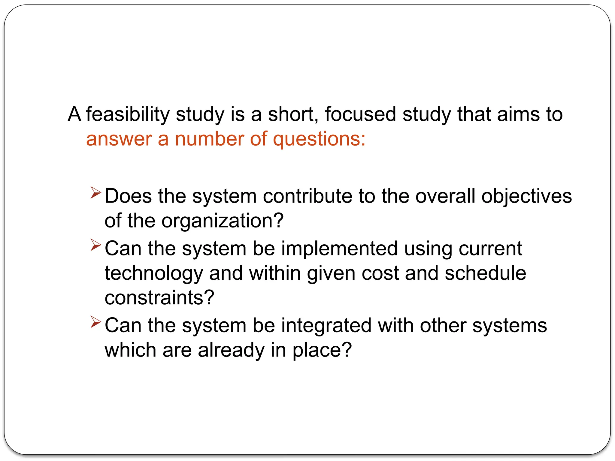 A feasibility study is a short, focused study that aims to
answer a number of questions:
Does the system contribute to the overall objectives
of the organization?
Can the system be implemented using current
technology and within given cost and schedule
constraints?
Can the system be integrated with other systems
which are already in place?
 