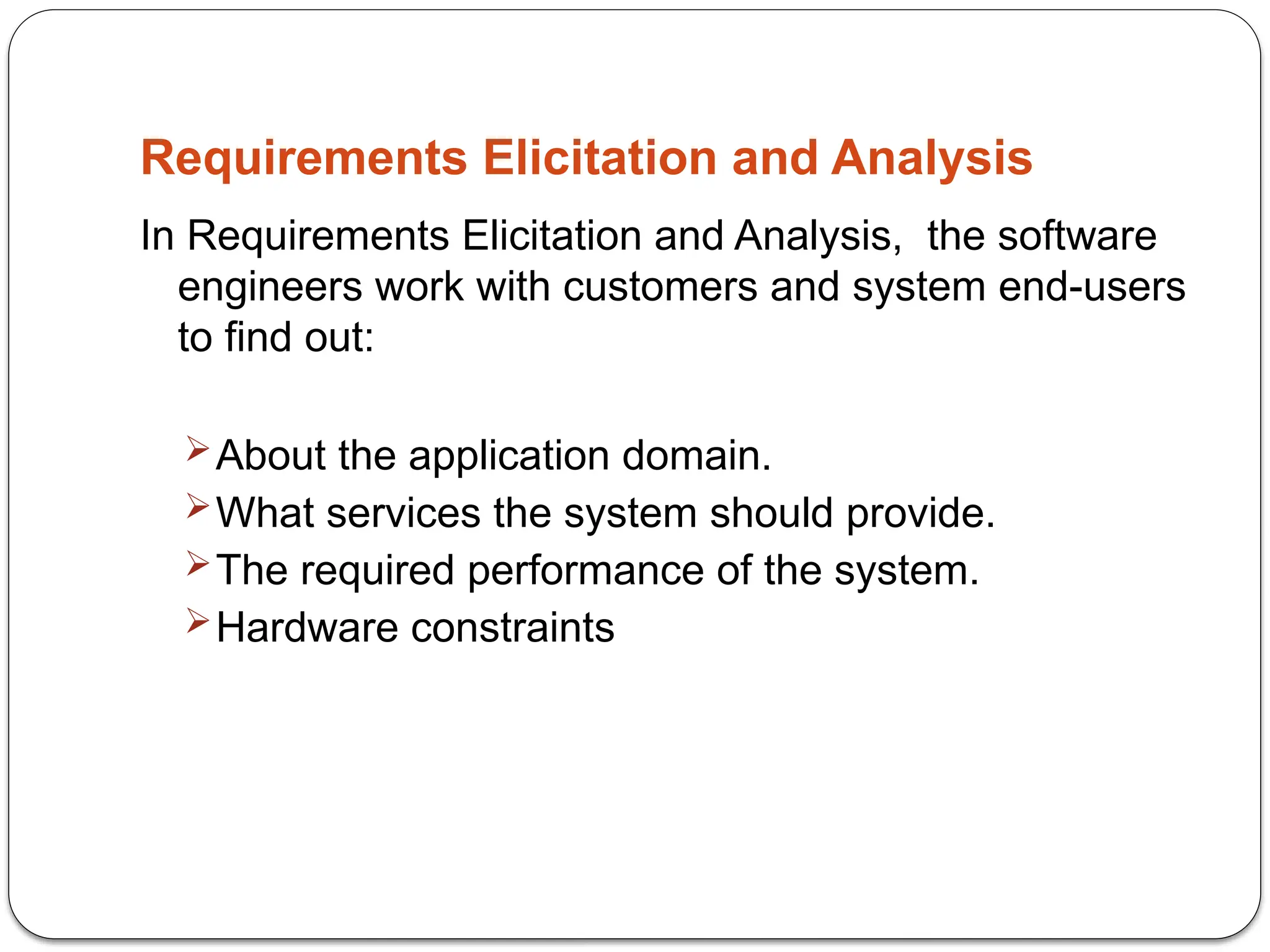 Requirements Elicitation and Analysis
In Requirements Elicitation and Analysis, the software
engineers work with customers and system end-users
to find out:
About the application domain.
What services the system should provide.
The required performance of the system.
Hardware constraints
 