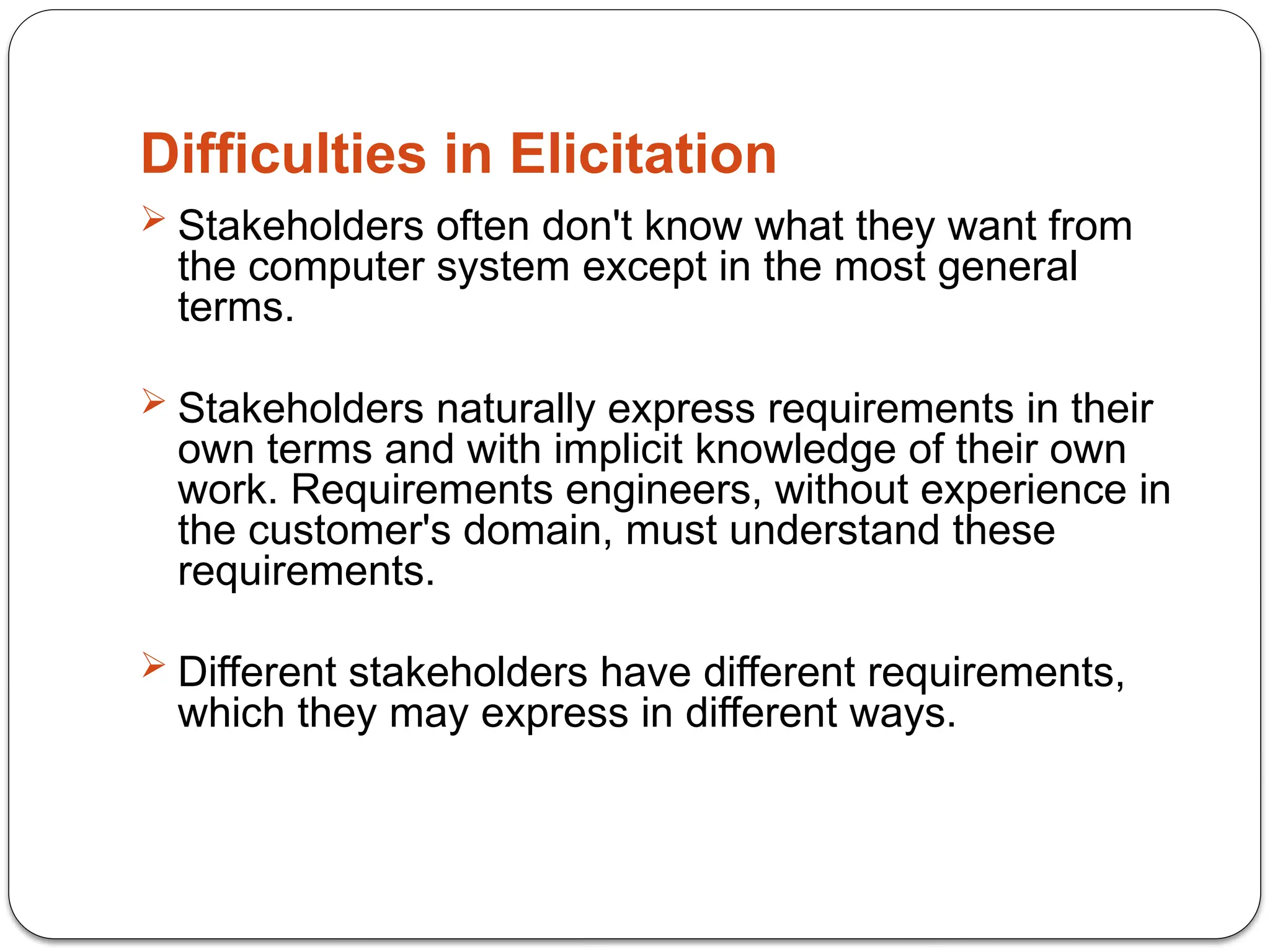 Difficulties in Elicitation
 Stakeholders often don't know what they want from
the computer system except in the most general
terms.
 Stakeholders naturally express requirements in their
own terms and with implicit knowledge of their own
work. Requirements engineers, without experience in
the customer's domain, must understand these
requirements.
 Different stakeholders have different requirements,
which they may express in different ways.
 