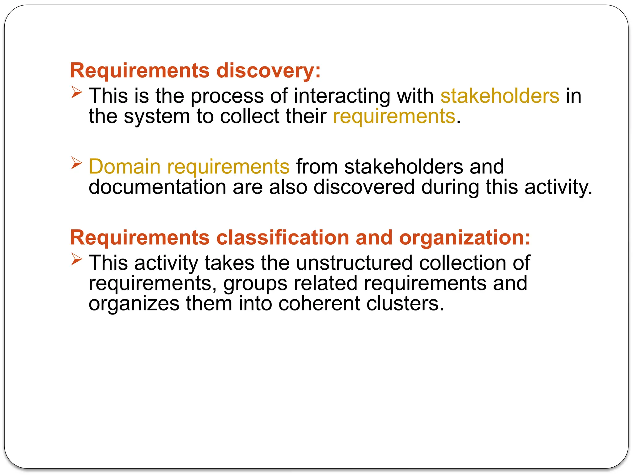 Requirements discovery:
 This is the process of interacting with stakeholders in
the system to collect their requirements.
 Domain requirements from stakeholders and
documentation are also discovered during this activity.
Requirements classification and organization:
 This activity takes the unstructured collection of
requirements, groups related requirements and
organizes them into coherent clusters.
 