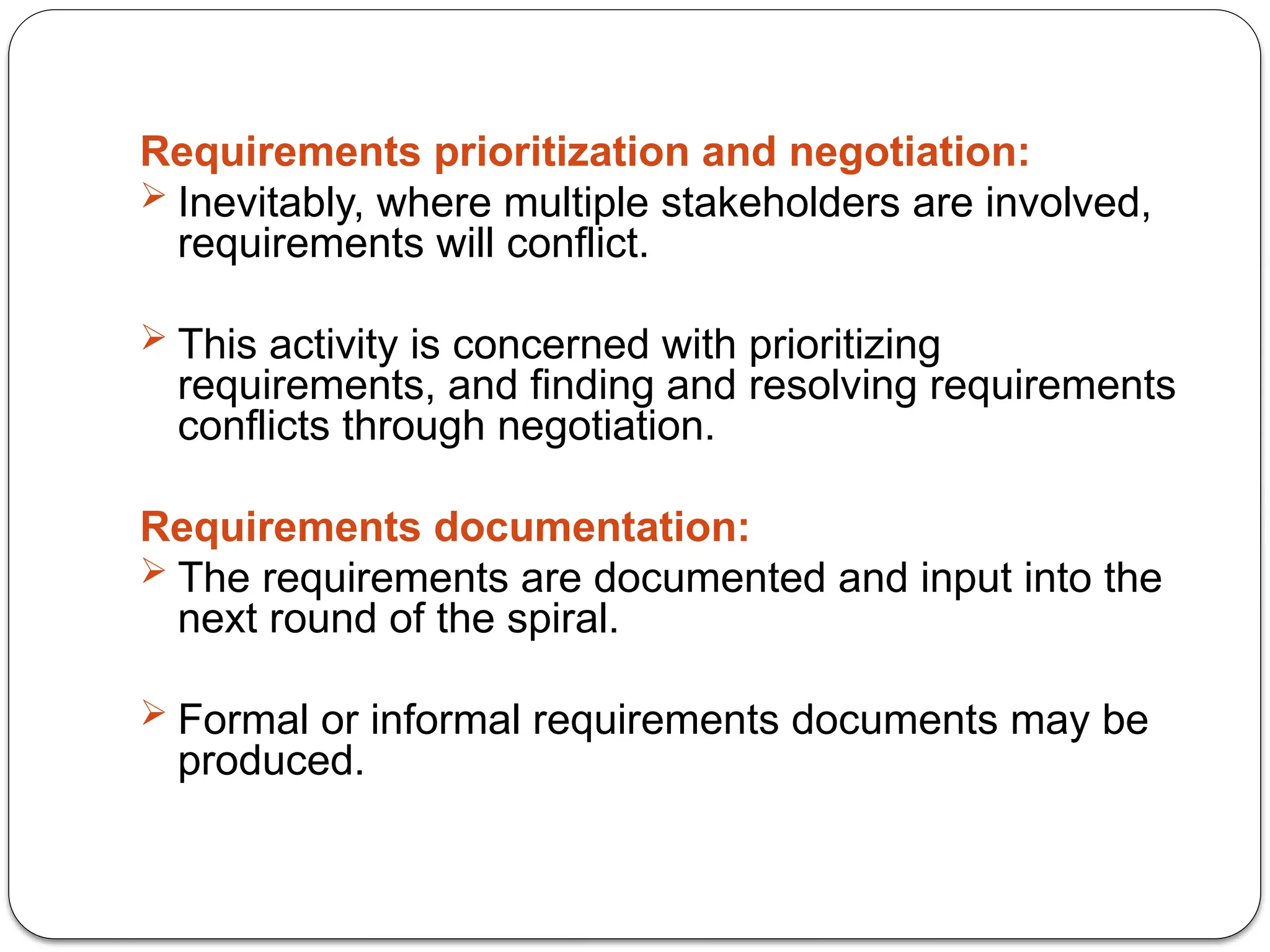Requirements prioritization and negotiation:
 Inevitably, where multiple stakeholders are involved,
requirements will conflict.
 This activity is concerned with prioritizing
requirements, and finding and resolving requirements
conflicts through negotiation.
Requirements documentation:
 The requirements are documented and input into the
next round of the spiral.
 Formal or informal requirements documents may be
produced.
 