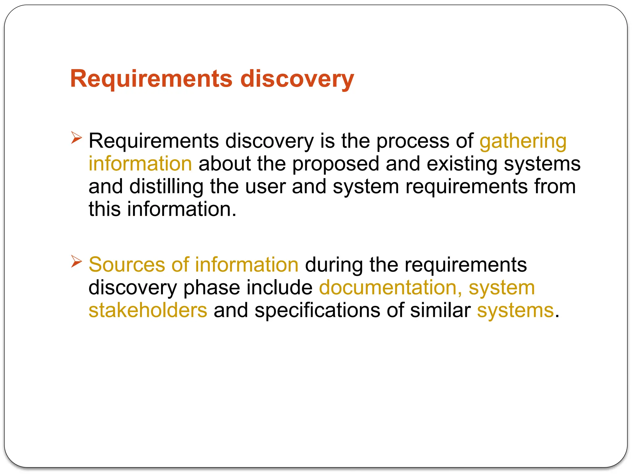 Requirements discovery
 Requirements discovery is the process of gathering
information about the proposed and existing systems
and distilling the user and system requirements from
this information.
 Sources of information during the requirements
discovery phase include documentation, system
stakeholders and specifications of similar systems.
 