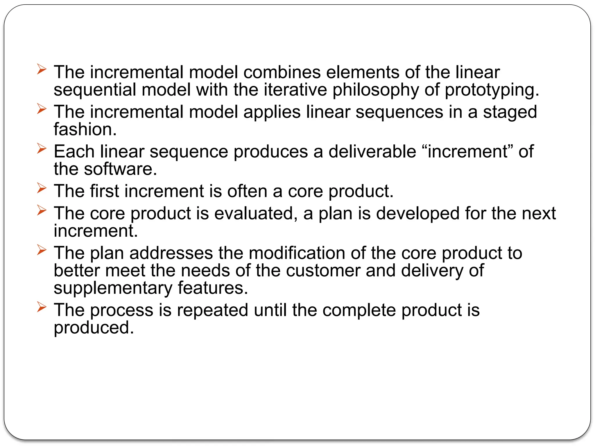  The incremental model combines elements of the linear
sequential model with the iterative philosophy of prototyping.
 The incremental model applies linear sequences in a staged
fashion.
 Each linear sequence produces a deliverable “increment” of
the software.
 The first increment is often a core product.
 The core product is evaluated, a plan is developed for the next
increment.
 The plan addresses the modification of the core product to
better meet the needs of the customer and delivery of
supplementary features.
 The process is repeated until the complete product is
produced.
 