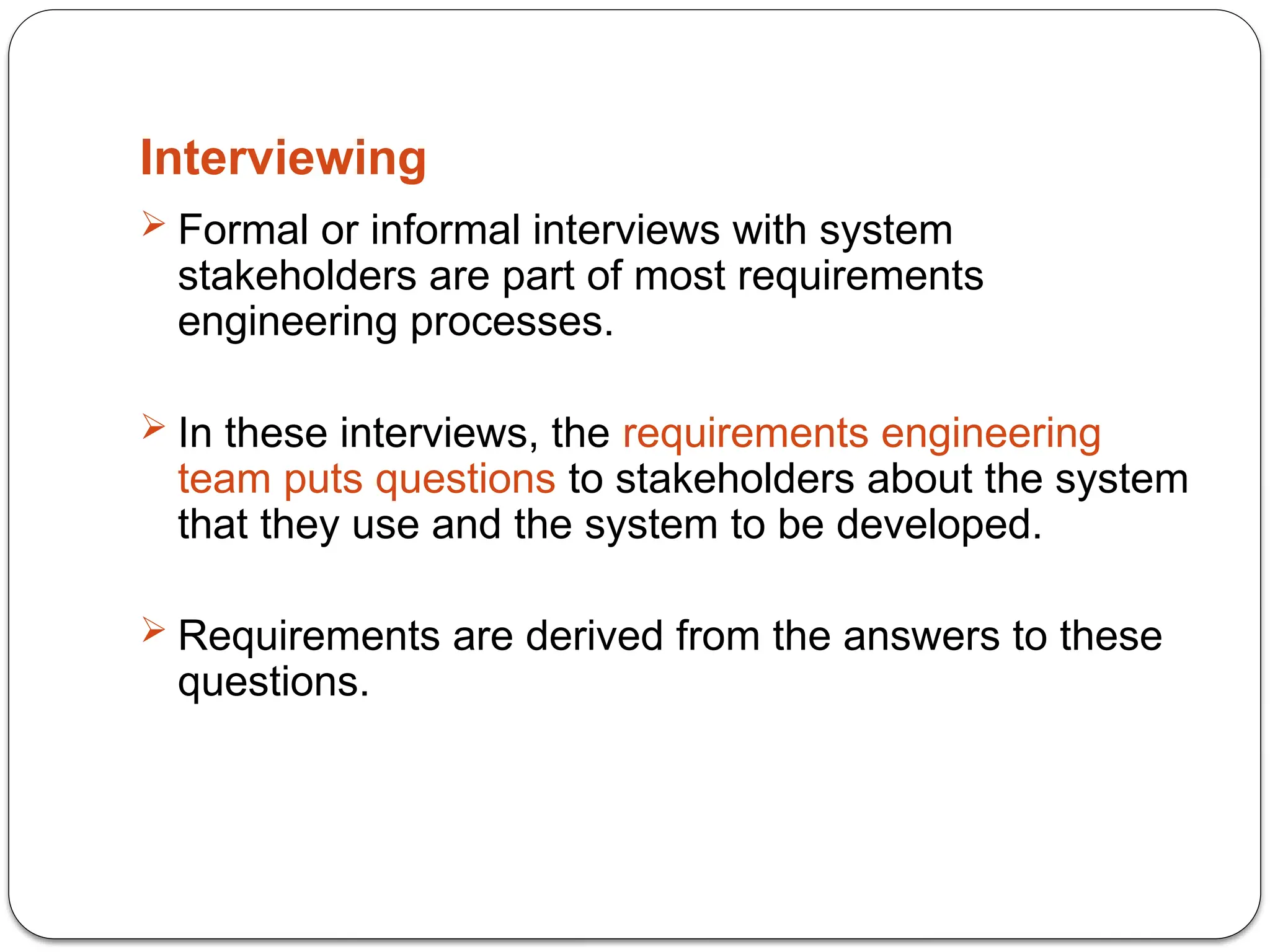Interviewing
 Formal or informal interviews with system
stakeholders are part of most requirements
engineering processes.
 In these interviews, the requirements engineering
team puts questions to stakeholders about the system
that they use and the system to be developed.
 Requirements are derived from the answers to these
questions.
 