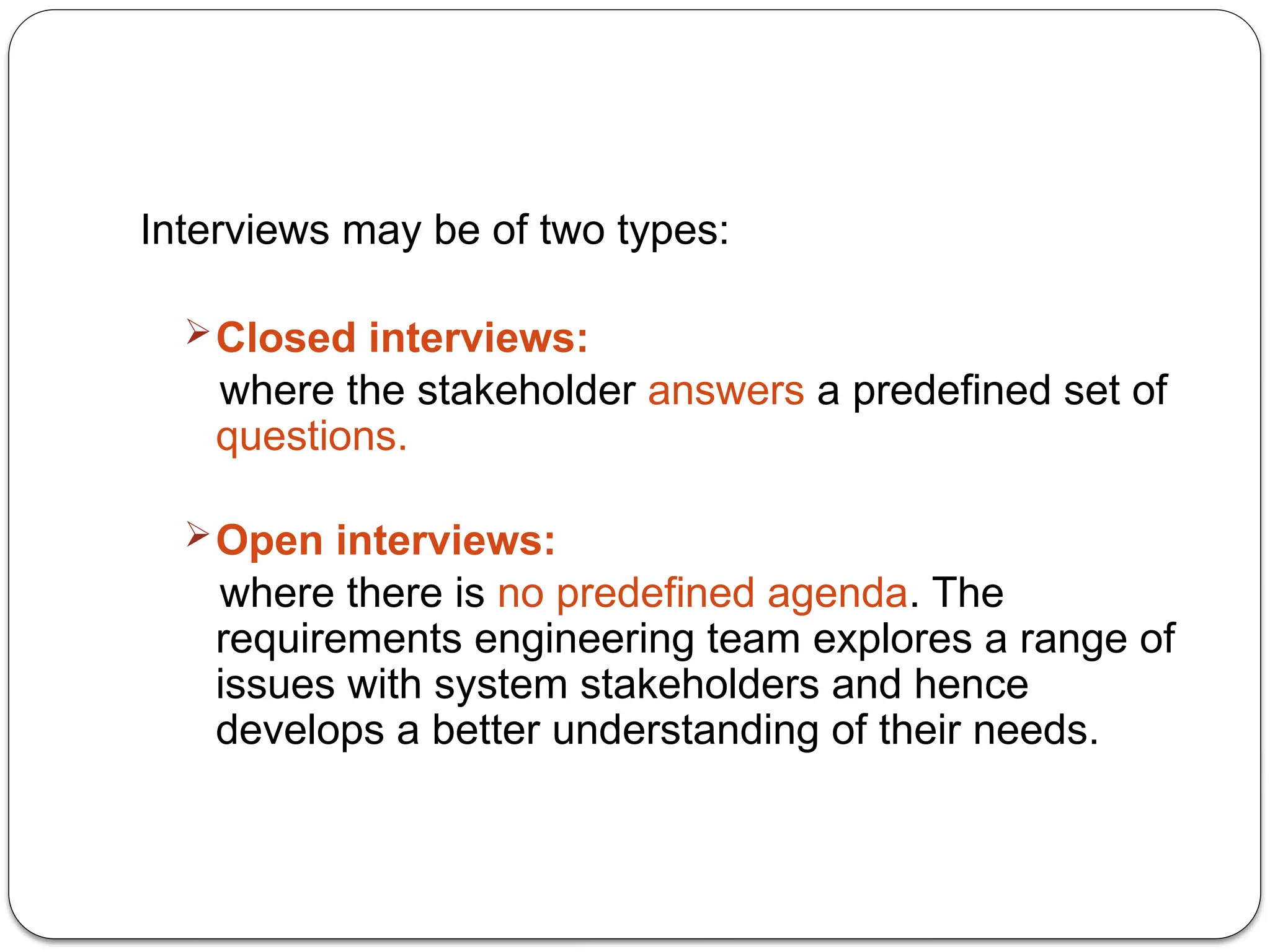 Interviews may be of two types:
Closed interviews:
where the stakeholder answers a predefined set of
questions.
Open interviews:
where there is no predefined agenda. The
requirements engineering team explores a range of
issues with system stakeholders and hence
develops a better understanding of their needs.
 