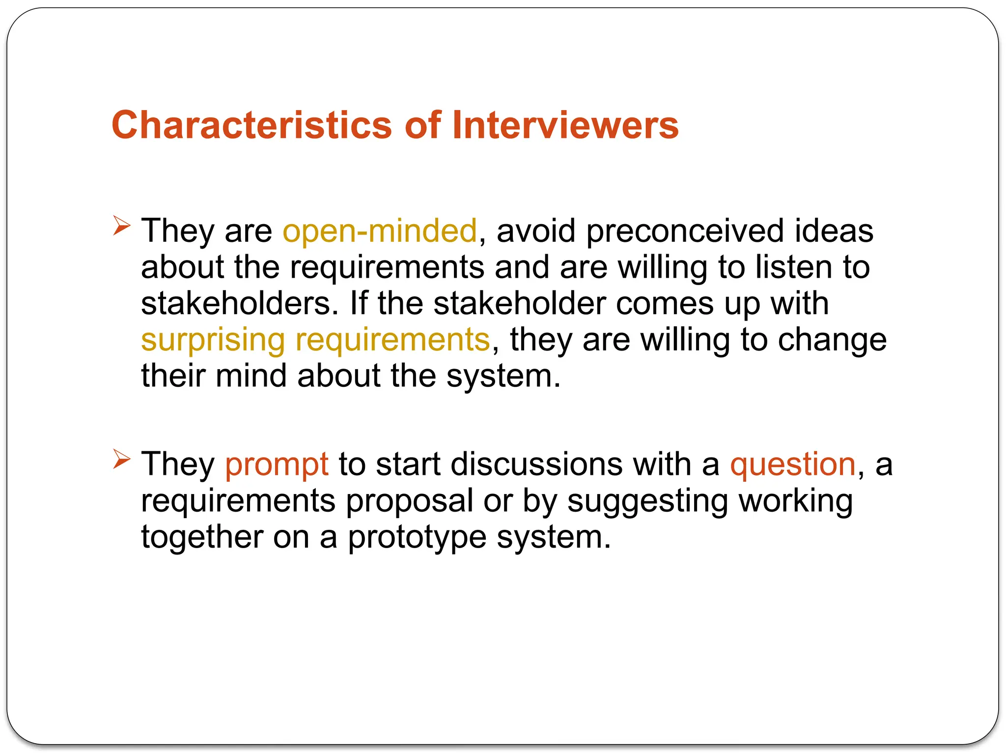 Characteristics of Interviewers
 They are open-minded, avoid preconceived ideas
about the requirements and are willing to listen to
stakeholders. If the stakeholder comes up with
surprising requirements, they are willing to change
their mind about the system.
 They prompt to start discussions with a question, a
requirements proposal or by suggesting working
together on a prototype system.
 