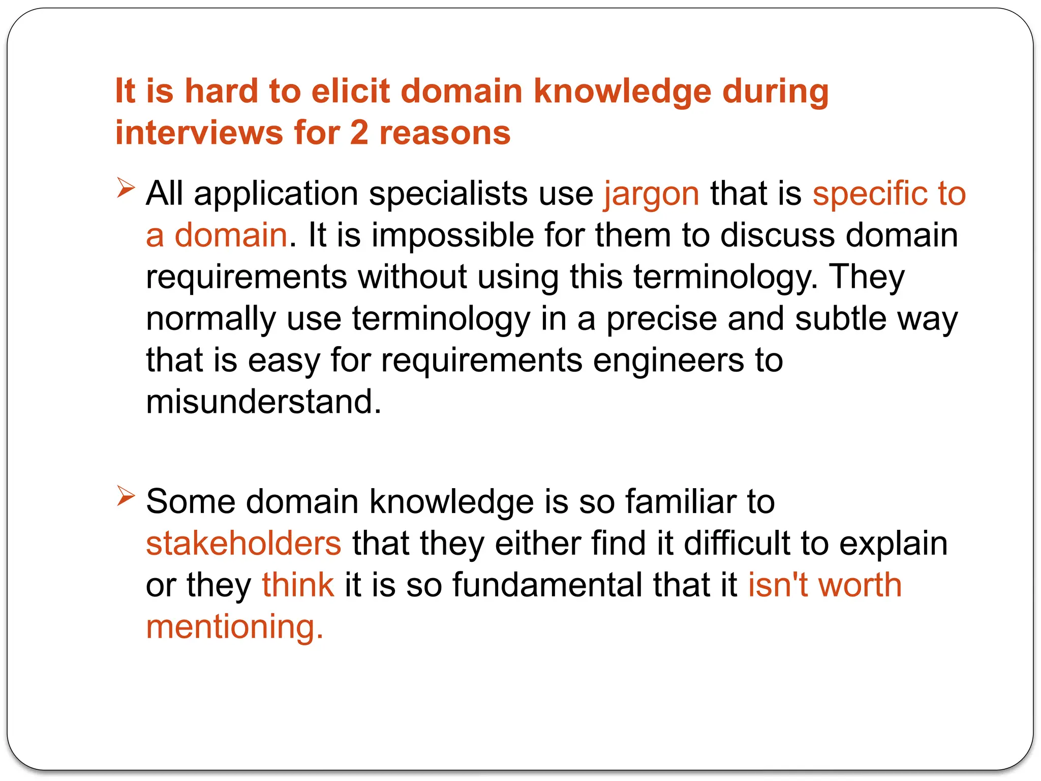 It is hard to elicit domain knowledge during
interviews for 2 reasons
 All application specialists use jargon that is specific to
a domain. It is impossible for them to discuss domain
requirements without using this terminology. They
normally use terminology in a precise and subtle way
that is easy for requirements engineers to
misunderstand.
 Some domain knowledge is so familiar to
stakeholders that they either find it difficult to explain
or they think it is so fundamental that it isn't worth
mentioning.
 