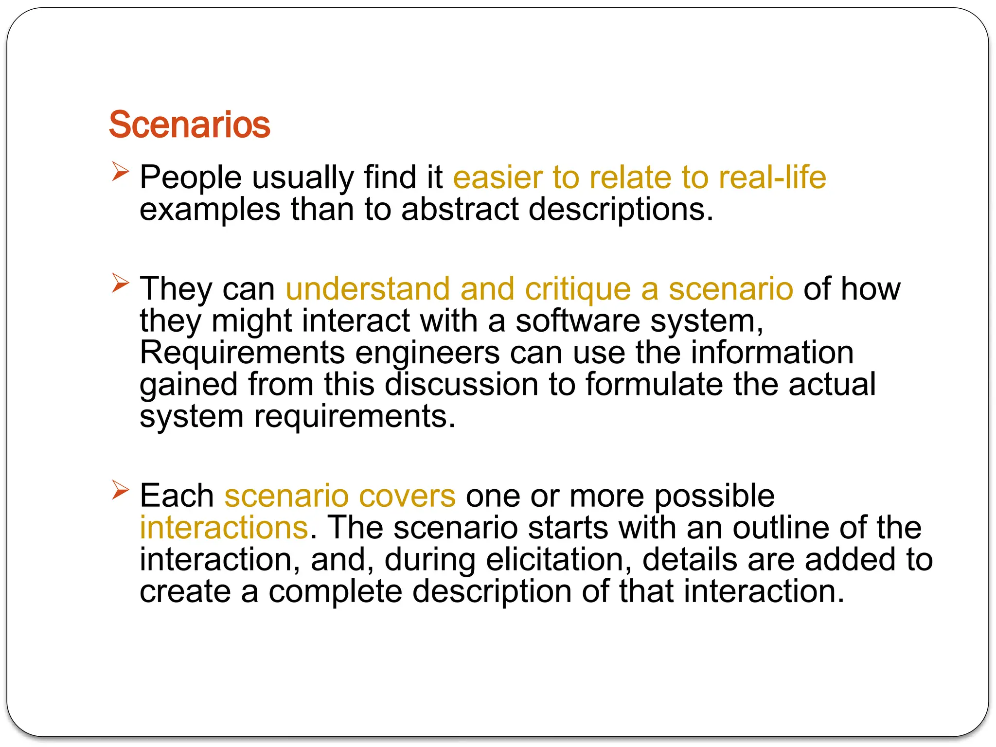 Scenarios
 People usually find it easier to relate to real-life
examples than to abstract descriptions.
 They can understand and critique a scenario of how
they might interact with a software system,
Requirements engineers can use the information
gained from this discussion to formulate the actual
system requirements.
 Each scenario covers one or more possible
interactions. The scenario starts with an outline of the
interaction, and, during elicitation, details are added to
create a complete description of that interaction.
 