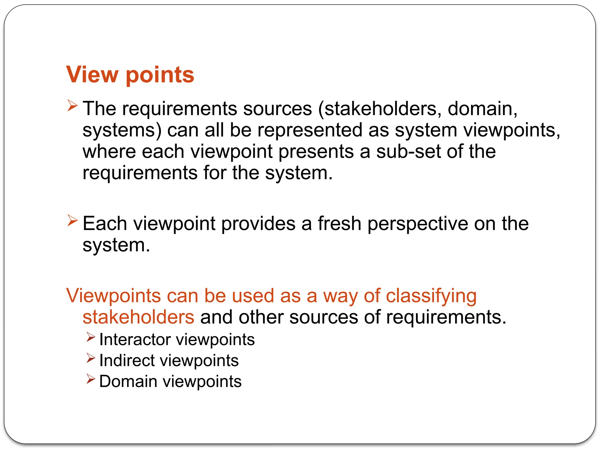 View points
 The requirements sources (stakeholders, domain,
systems) can all be represented as system viewpoints,
where each viewpoint presents a sub-set of the
requirements for the system.
 Each viewpoint provides a fresh perspective on the
system.
Viewpoints can be used as a way of classifying
stakeholders and other sources of requirements.
 Interactor viewpoints
 Indirect viewpoints
 Domain viewpoints
 