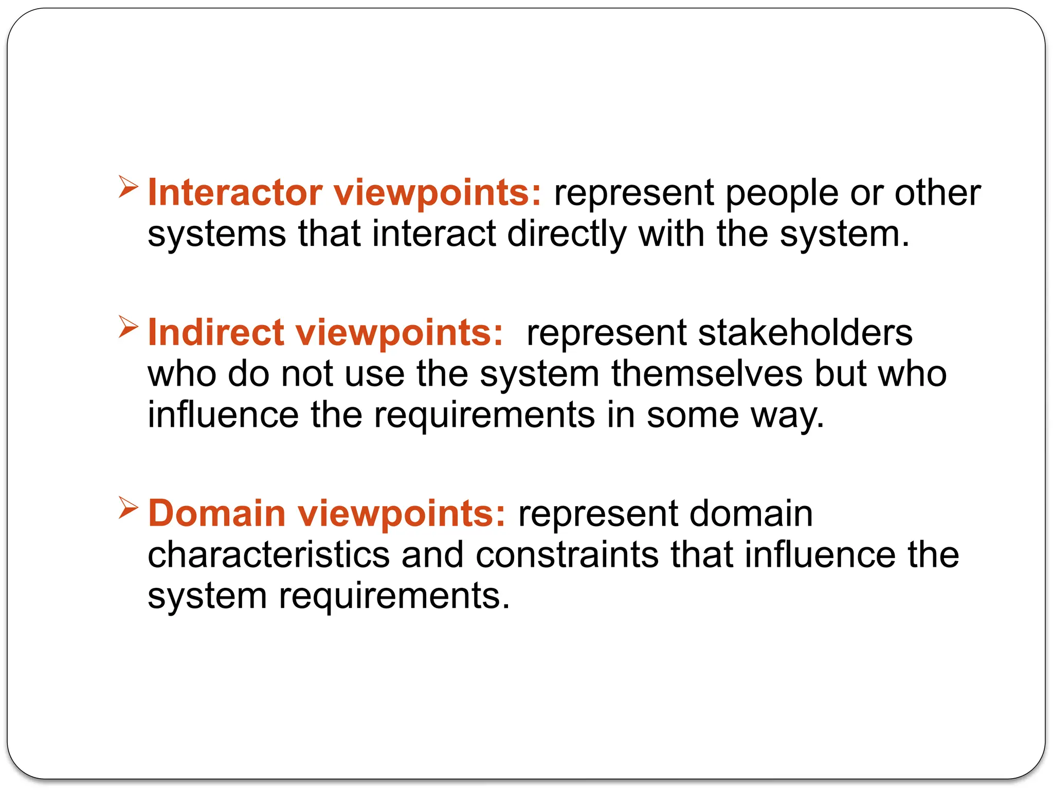  Interactor viewpoints: represent people or other
systems that interact directly with the system.
 Indirect viewpoints: represent stakeholders
who do not use the system themselves but who
influence the requirements in some way.
 Domain viewpoints: represent domain
characteristics and constraints that influence the
system requirements.
 