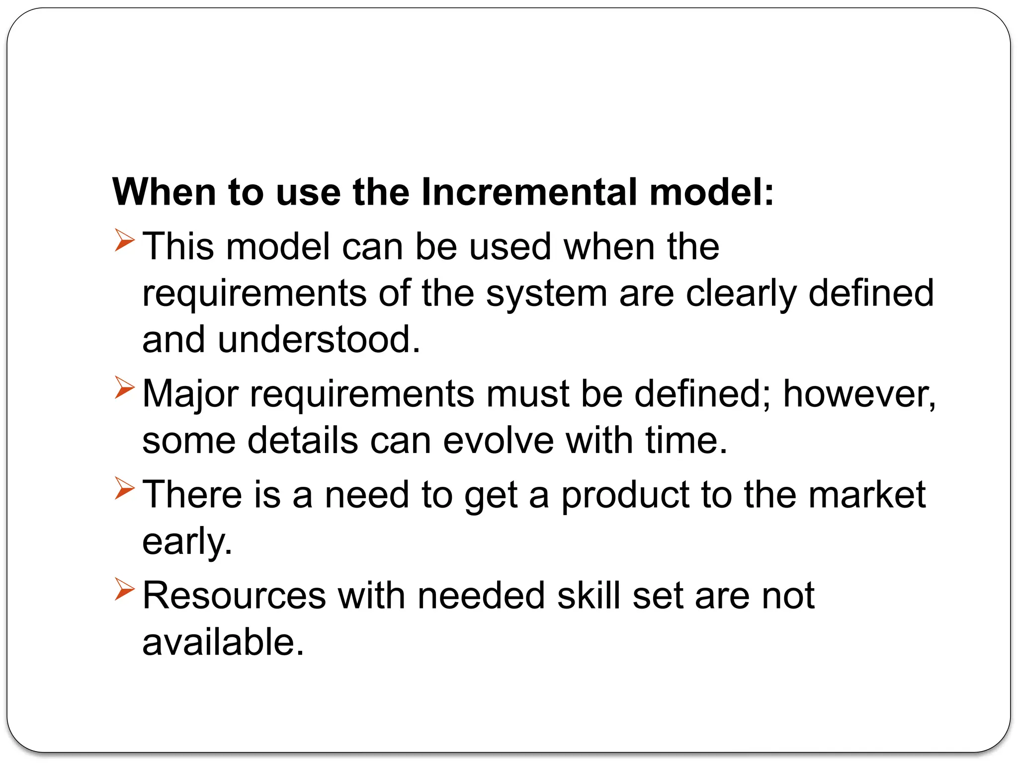 When to use the Incremental model:
This model can be used when the
requirements of the system are clearly defined
and understood.
Major requirements must be defined; however,
some details can evolve with time.
There is a need to get a product to the market
early.
Resources with needed skill set are not
available.
 