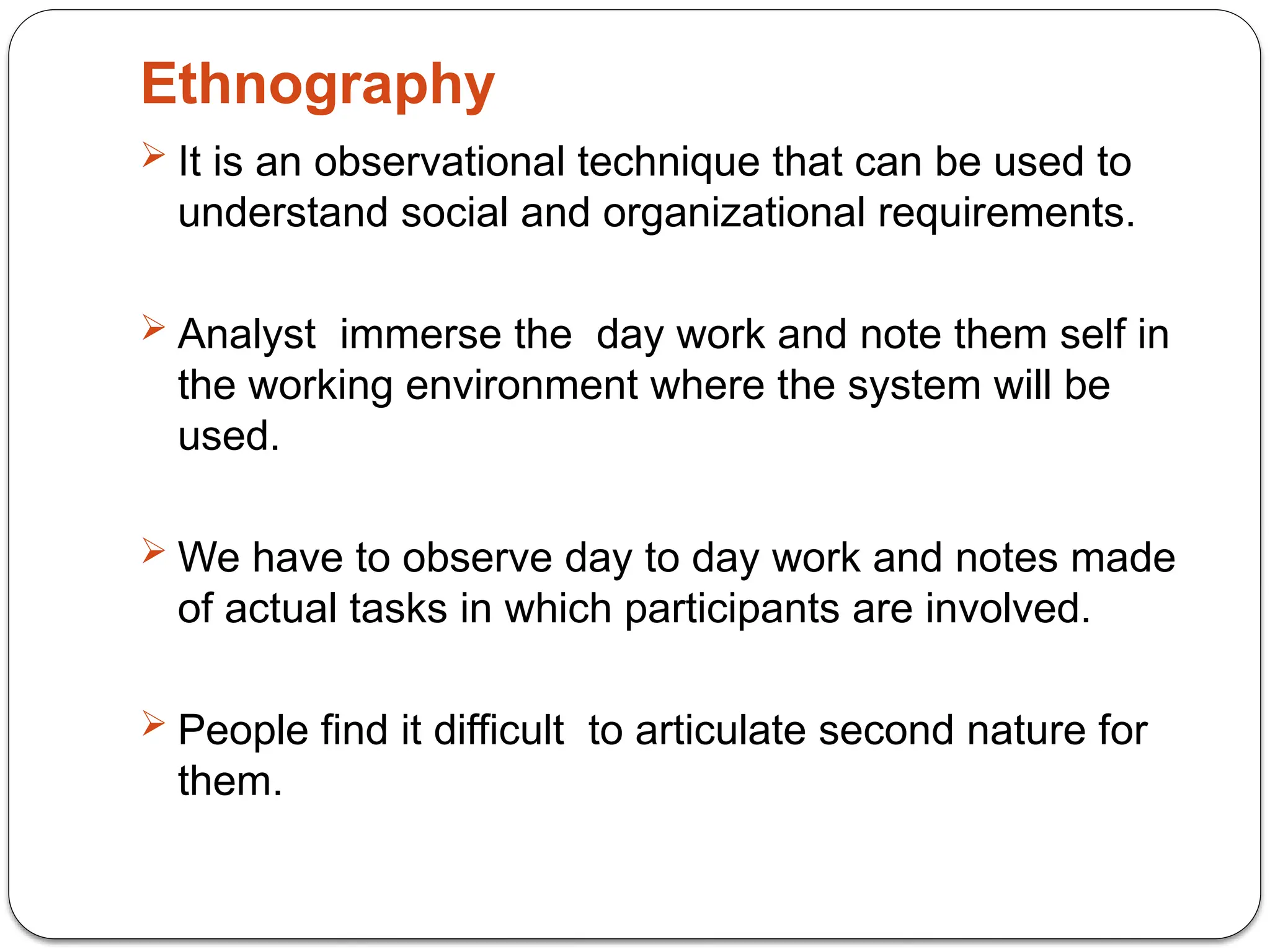 Ethnography
 It is an observational technique that can be used to
understand social and organizational requirements.
 Analyst immerse the day work and note them self in
the working environment where the system will be
used.
 We have to observe day to day work and notes made
of actual tasks in which participants are involved.
 People find it difficult to articulate second nature for
them.
 