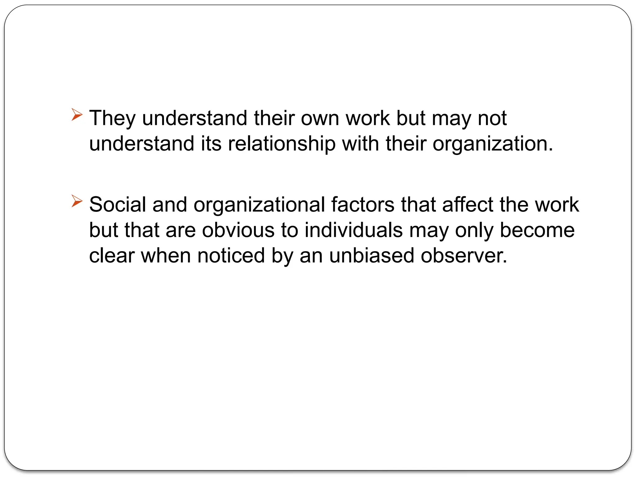  They understand their own work but may not
understand its relationship with their organization.
 Social and organizational factors that affect the work
but that are obvious to individuals may only become
clear when noticed by an unbiased observer.
 
