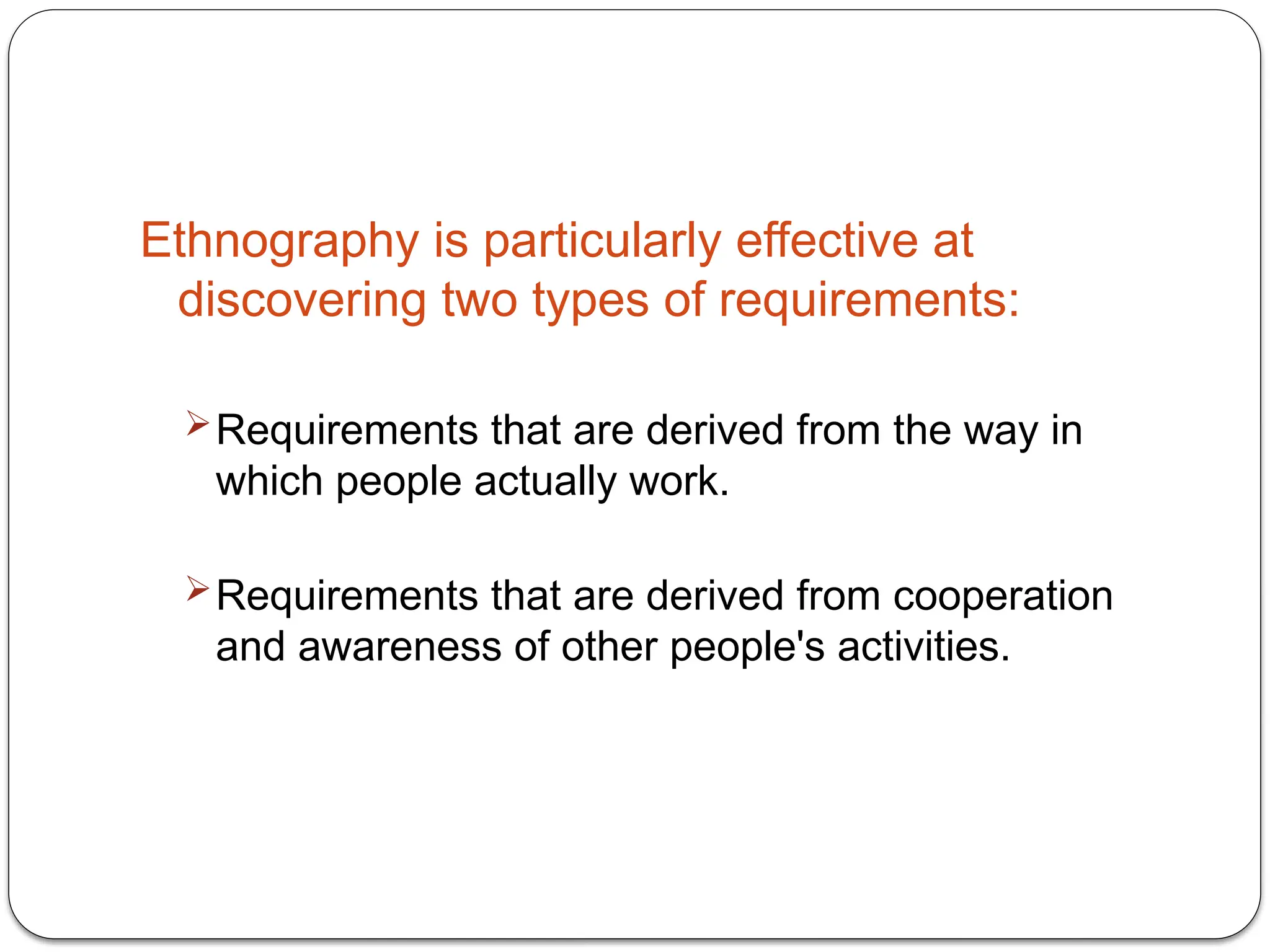 Ethnography is particularly effective at
discovering two types of requirements:
Requirements that are derived from the way in
which people actually work.
Requirements that are derived from cooperation
and awareness of other people's activities.
 