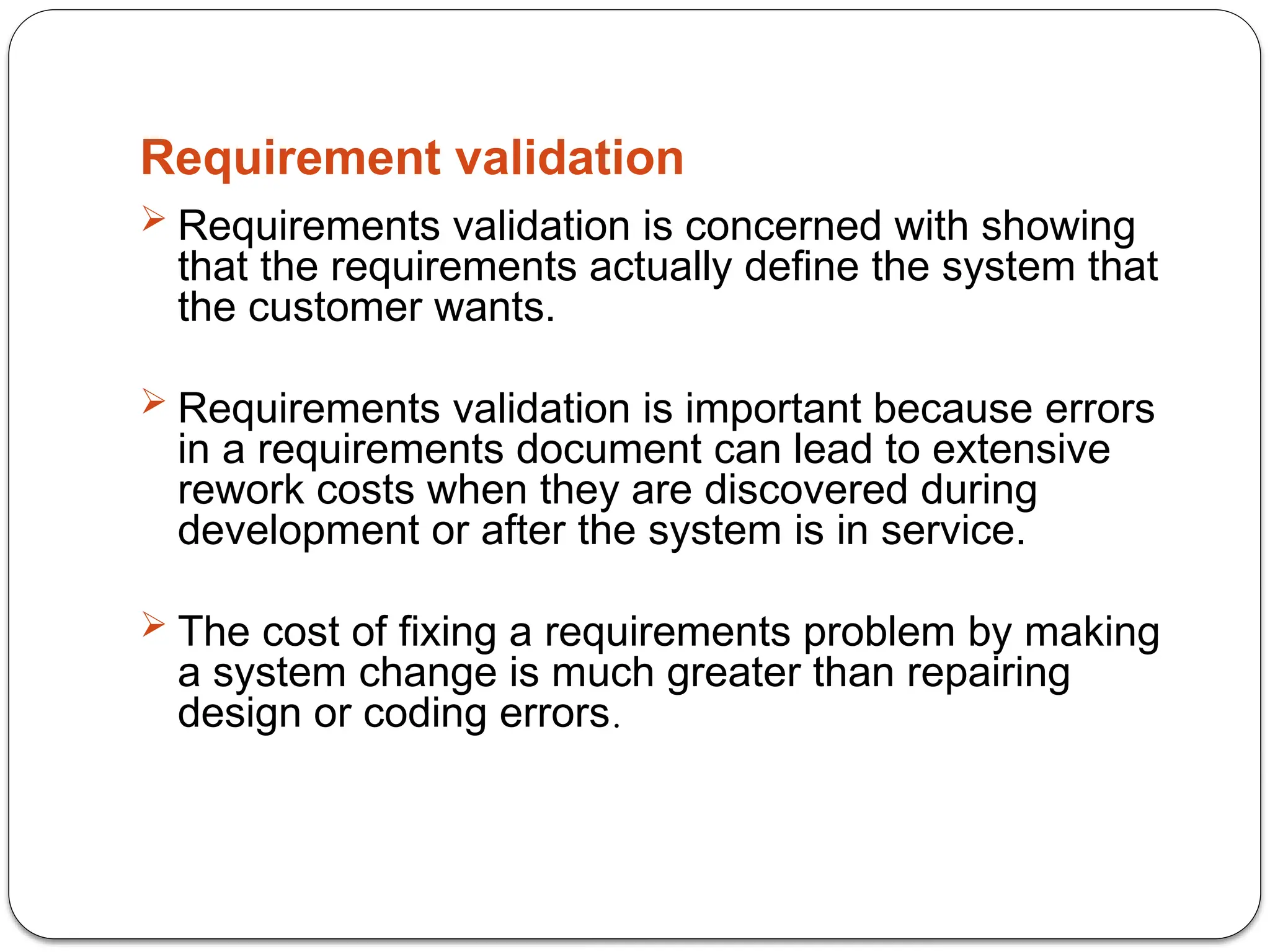 Requirement validation
 Requirements validation is concerned with showing
that the requirements actually define the system that
the customer wants.
 Requirements validation is important because errors
in a requirements document can lead to extensive
rework costs when they are discovered during
development or after the system is in service.
 The cost of fixing a requirements problem by making
a system change is much greater than repairing
design or coding errors.
 