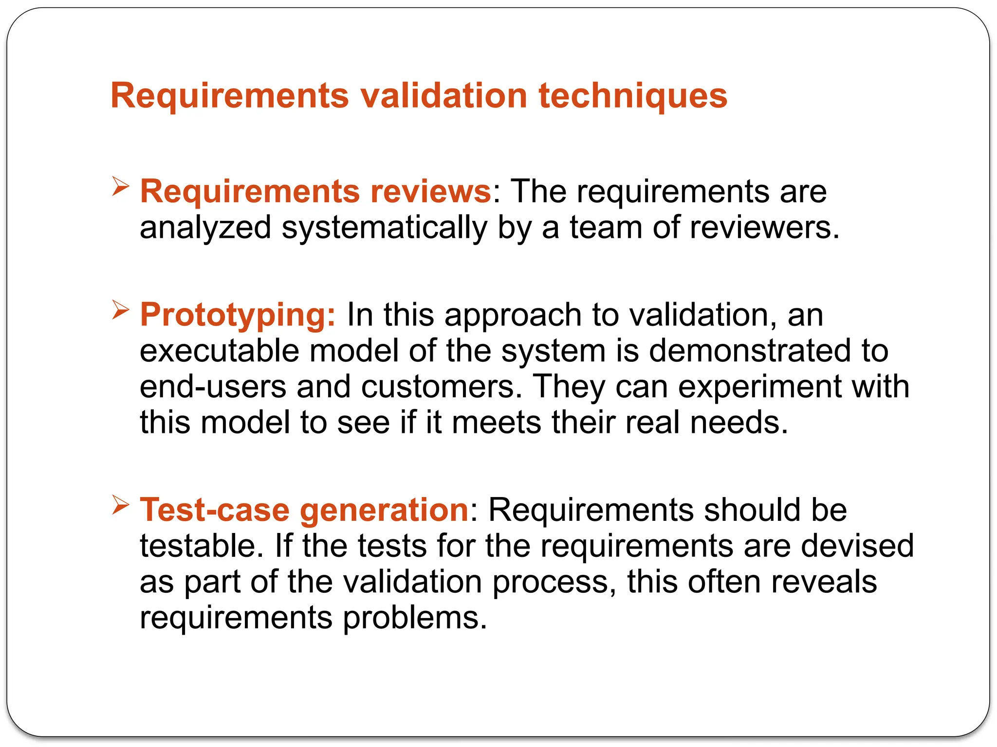 Requirements validation techniques
 Requirements reviews: The requirements are
analyzed systematically by a team of reviewers.
 Prototyping: In this approach to validation, an
executable model of the system is demonstrated to
end-users and customers. They can experiment with
this model to see if it meets their real needs.
 Test-case generation: Requirements should be
testable. If the tests for the requirements are devised
as part of the validation process, this often reveals
requirements problems.
 