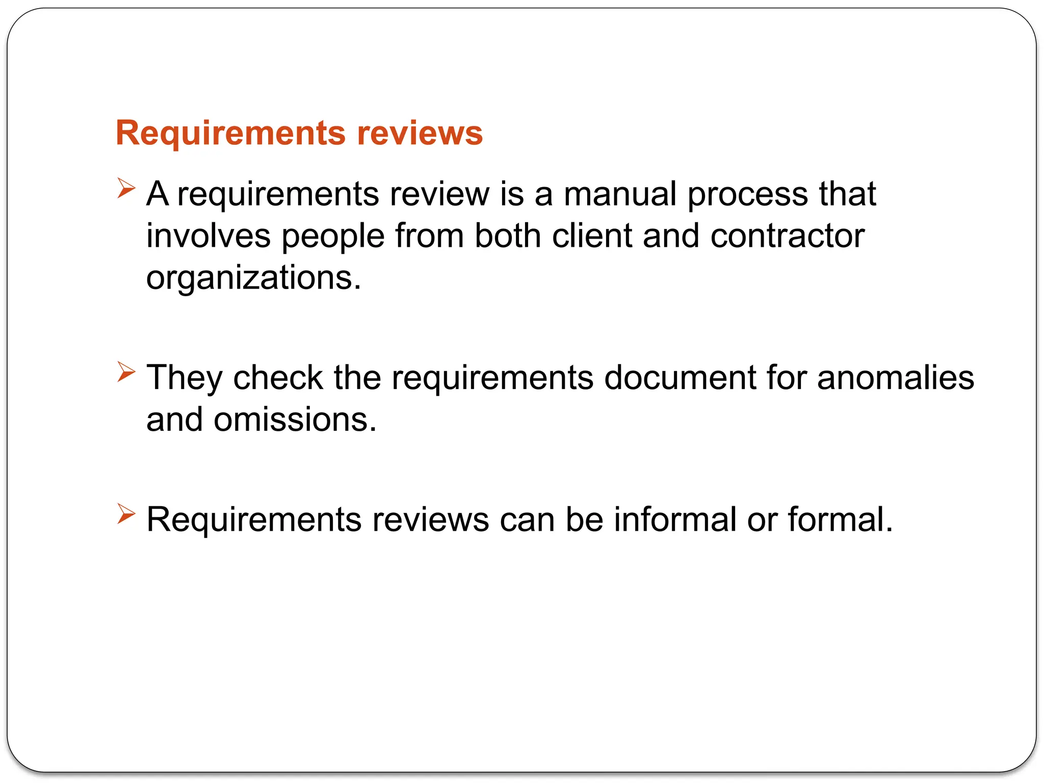 Requirements reviews
 A requirements review is a manual process that
involves people from both client and contractor
organizations.
 They check the requirements document for anomalies
and omissions.
 Requirements reviews can be informal or formal.
 