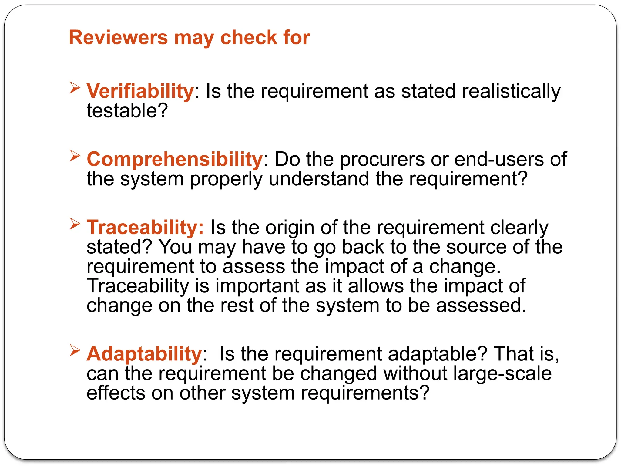 Reviewers may check for
 Verifiability: Is the requirement as stated realistically
testable?
 Comprehensibility: Do the procurers or end-users of
the system properly understand the requirement?
 Traceability: Is the origin of the requirement clearly
stated? You may have to go back to the source of the
requirement to assess the impact of a change.
Traceability is important as it allows the impact of
change on the rest of the system to be assessed.
 Adaptability: Is the requirement adaptable? That is,
can the requirement be changed without large-scale
effects on other system requirements?
 