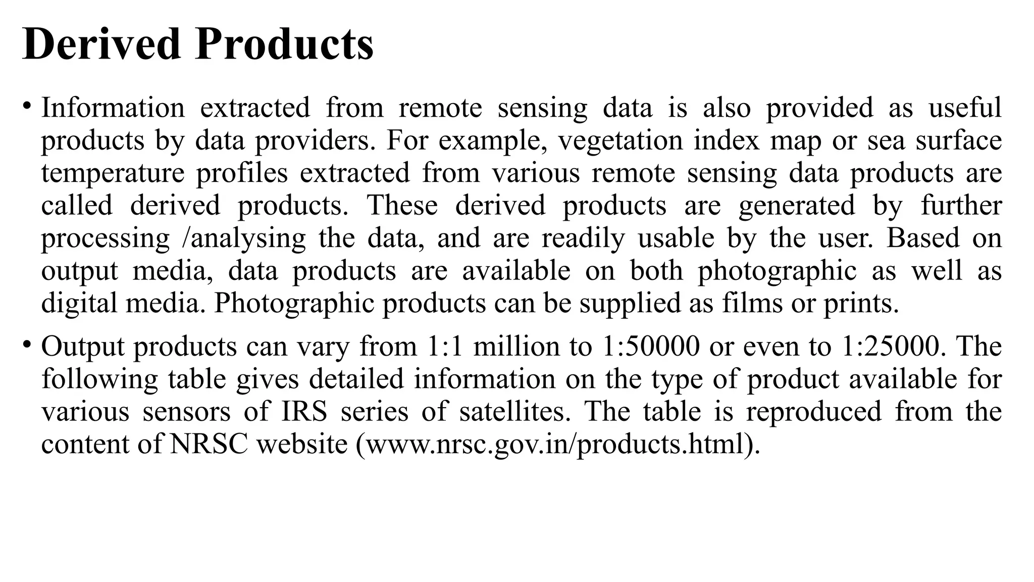 Derived Products
• Information extracted from remote sensing data is also provided as useful
products by data providers. For example, vegetation index map or sea surface
temperature profiles extracted from various remote sensing data products are
called derived products. These derived products are generated by further
processing /analysing the data, and are readily usable by the user. Based on
output media, data products are available on both photographic as well as
digital media. Photographic products can be supplied as films or prints.
• Output products can vary from 1:1 million to 1:50000 or even to 1:25000. The
following table gives detailed information on the type of product available for
various sensors of IRS series of satellites. The table is reproduced from the
content of NRSC website (www.nrsc.gov.in/products.html).
 