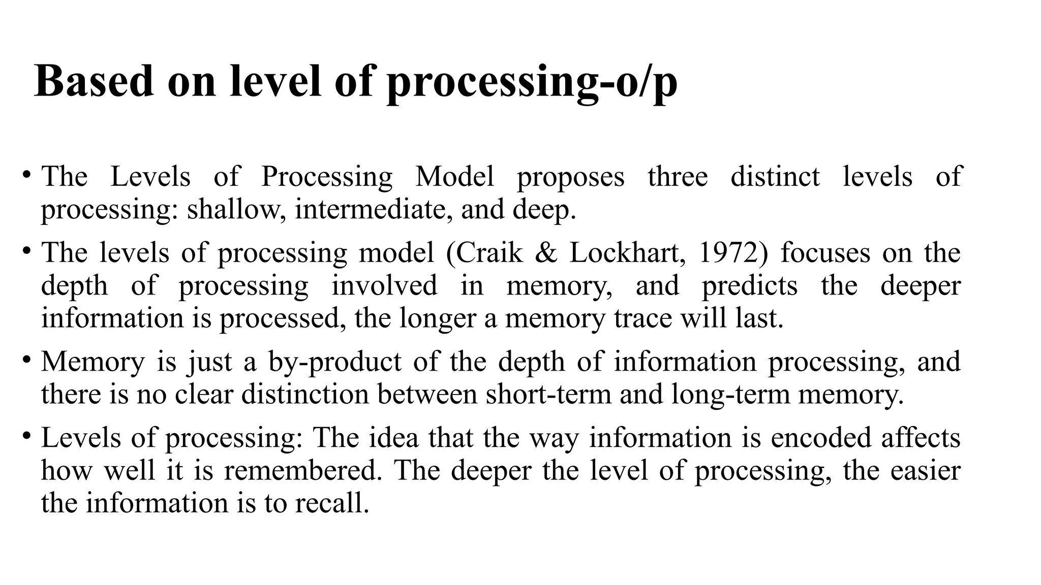 Based on level of processing-o/p
• The Levels of Processing Model proposes three distinct levels of
processing: shallow, intermediate, and deep.
• The levels of processing model (Craik & Lockhart, 1972) focuses on the
depth of processing involved in memory, and predicts the deeper
information is processed, the longer a memory trace will last.
• Memory is just a by-product of the depth of information processing, and
there is no clear distinction between short-term and long-term memory.
• Levels of processing: The idea that the way information is encoded affects
how well it is remembered. The deeper the level of processing, the easier
the information is to recall.
 