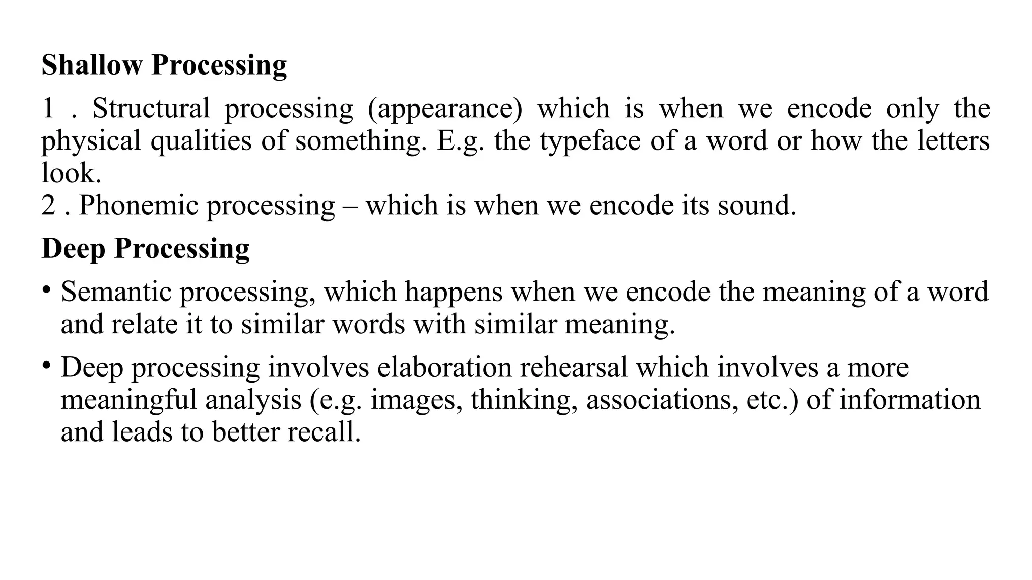 Shallow Processing
1 . Structural processing (appearance) which is when we encode only the
physical qualities of something. E.g. the typeface of a word or how the letters
look.
2 . Phonemic processing – which is when we encode its sound.
Deep Processing
• Semantic processing, which happens when we encode the meaning of a word
and relate it to similar words with similar meaning.
• Deep processing involves elaboration rehearsal which involves a more
meaningful analysis (e.g. images, thinking, associations, etc.) of information
and leads to better recall.
 