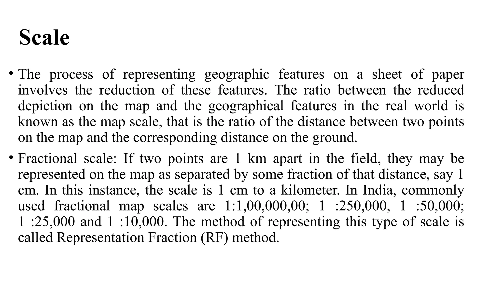 Scale
• The process of representing geographic features on a sheet of paper
involves the reduction of these features. The ratio between the reduced
depiction on the map and the geographical features in the real world is
known as the map scale, that is the ratio of the distance between two points
on the map and the corresponding distance on the ground.
• Fractional scale: If two points are 1 km apart in the field, they may be
represented on the map as separated by some fraction of that distance, say 1
cm. In this instance, the scale is 1 cm to a kilometer. In India, commonly
used fractional map scales are 1:1,00,000,00; 1 :250,000, 1 :50,000;
1 :25,000 and 1 :10,000. The method of representing this type of scale is
called Representation Fraction (RF) method.
 