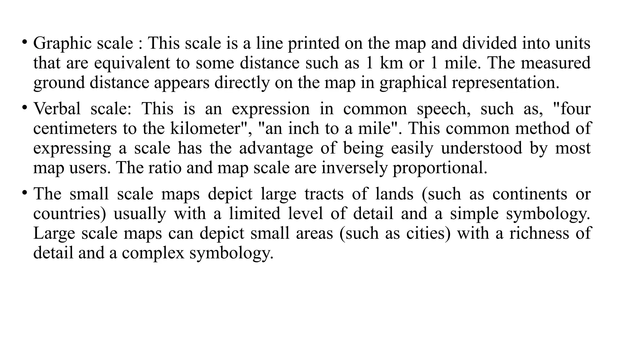 • Graphic scale : This scale is a line printed on the map and divided into units
that are equivalent to some distance such as 1 km or 1 mile. The measured
ground distance appears directly on the map in graphical representation.
• Verbal scale: This is an expression in common speech, such as, "four
centimeters to the kilometer", "an inch to a mile". This common method of
expressing a scale has the advantage of being easily understood by most
map users. The ratio and map scale are inversely proportional.
• The small scale maps depict large tracts of lands (such as continents or
countries) usually with a limited level of detail and a simple symbology.
Large scale maps can depict small areas (such as cities) with a richness of
detail and a complex symbology.
 