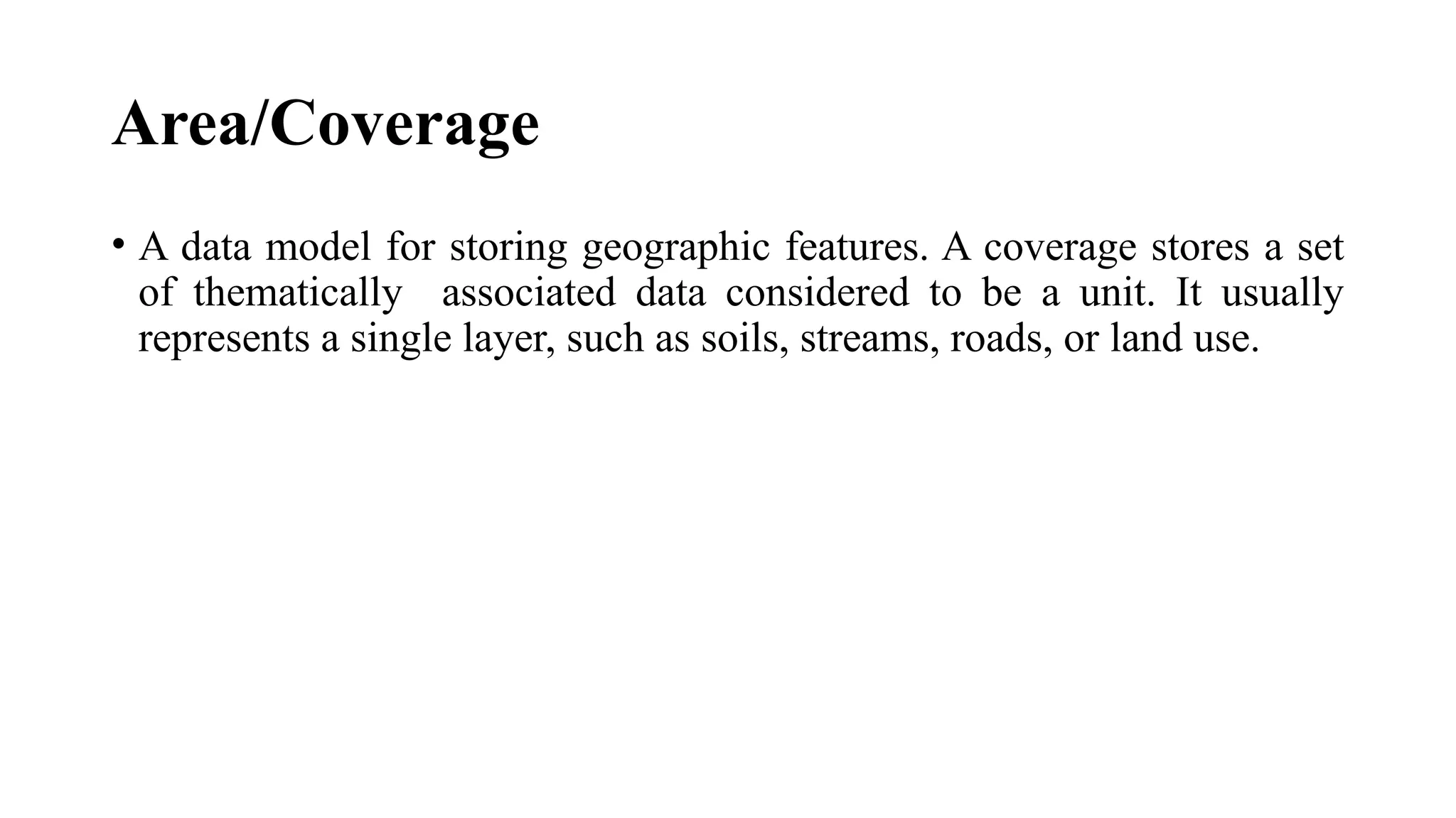 Area/Coverage
• A data model for storing geographic features. A coverage stores a set
of thematically associated data considered to be a unit. It usually
represents a single layer, such as soils, streams, roads, or land use.
 