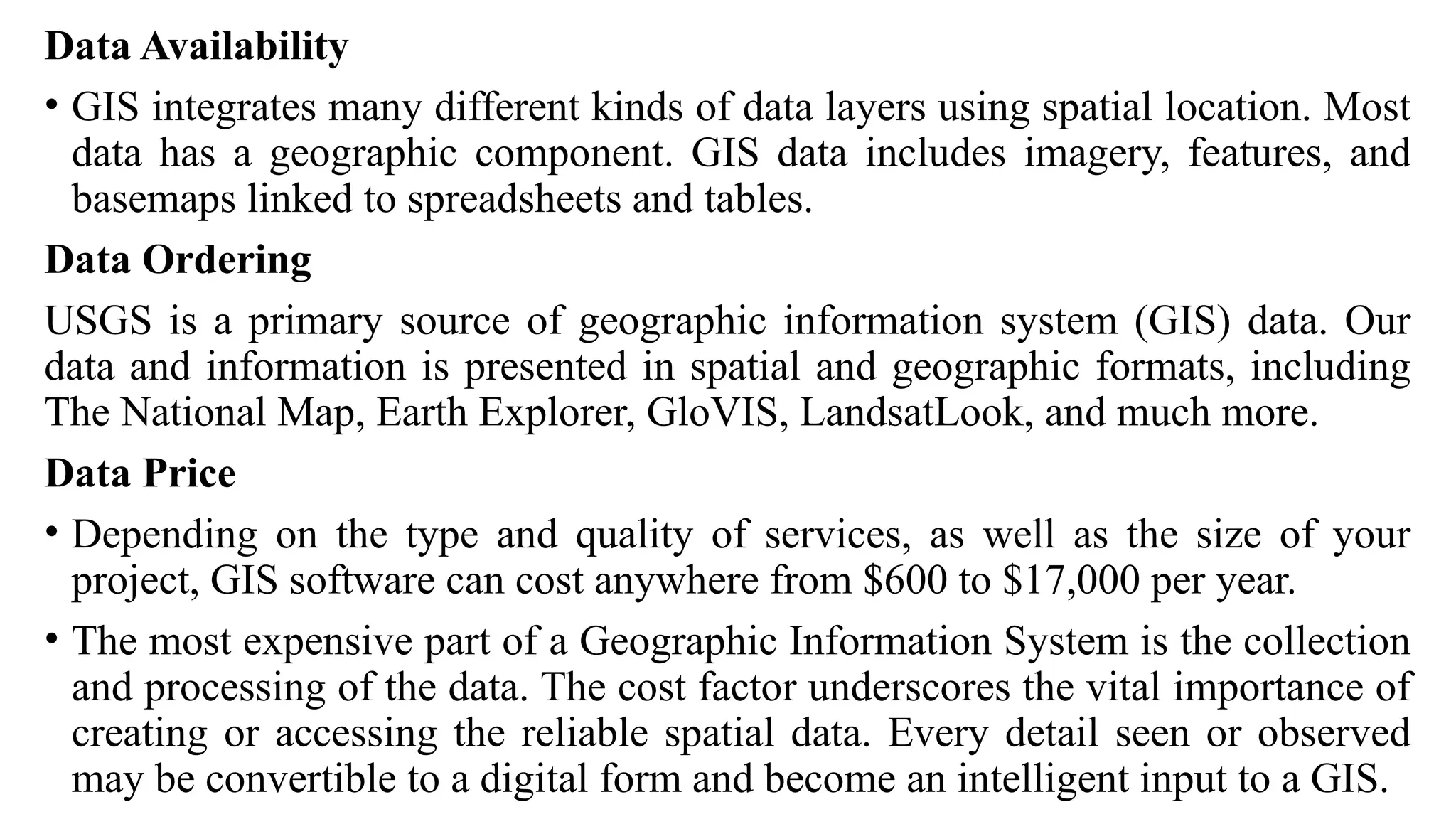 Data Availability
• GIS integrates many different kinds of data layers using spatial location. Most
data has a geographic component. GIS data includes imagery, features, and
basemaps linked to spreadsheets and tables.
Data Ordering
USGS is a primary source of geographic information system (GIS) data. Our
data and information is presented in spatial and geographic formats, including
The National Map, Earth Explorer, GloVIS, LandsatLook, and much more.
Data Price
• Depending on the type and quality of services, as well as the size of your
project, GIS software can cost anywhere from $600 to $17,000 per year.
• The most expensive part of a Geographic Information System is the collection
and processing of the data. The cost factor underscores the vital importance of
creating or accessing the reliable spatial data. Every detail seen or observed
may be convertible to a digital form and become an intelligent input to a GIS.
 