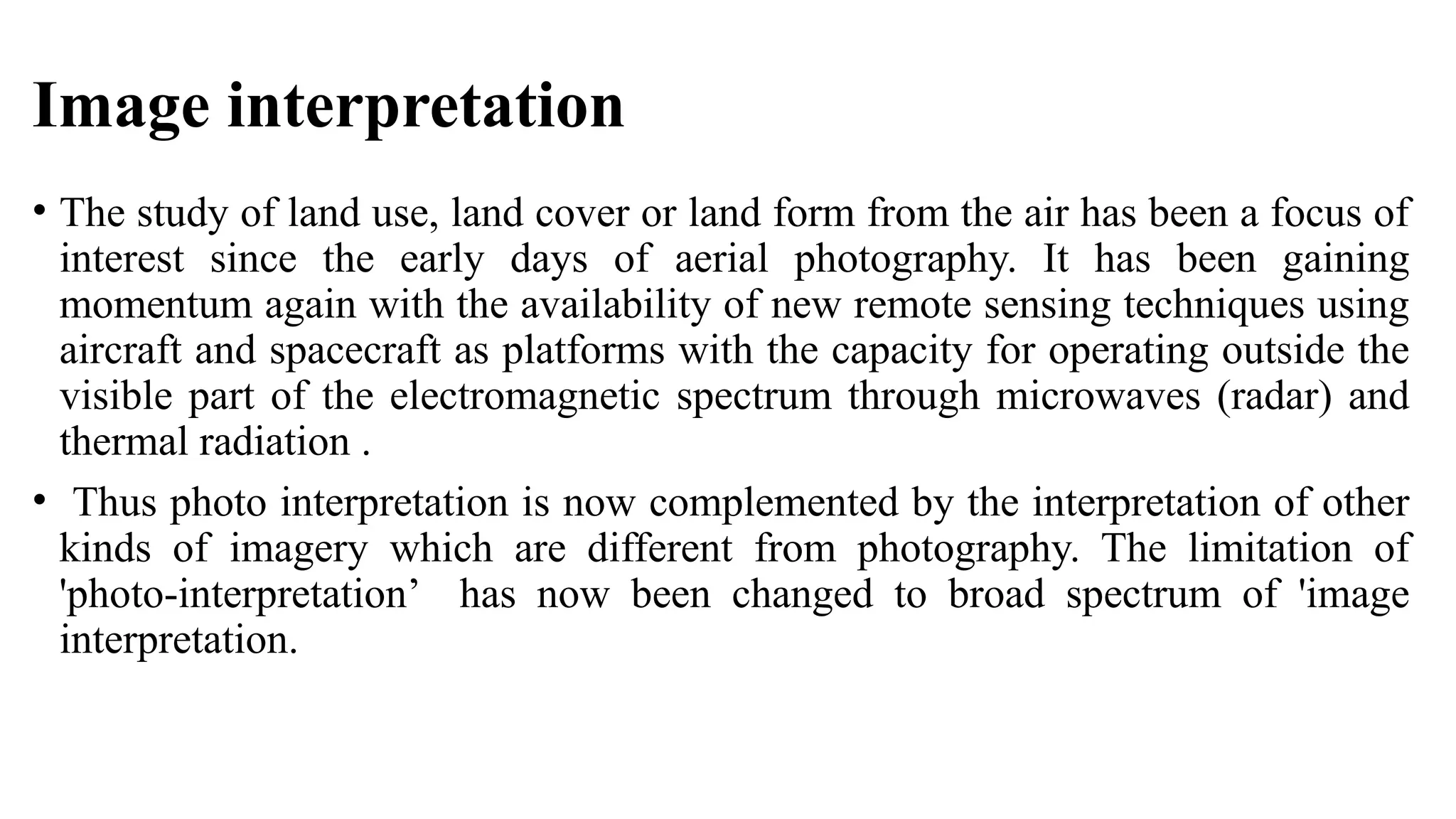 Image interpretation
• The study of land use, land cover or land form from the air has been a focus of
interest since the early days of aerial photography. It has been gaining
momentum again with the availability of new remote sensing techniques using
aircraft and spacecraft as platforms with the capacity for operating outside the
visible part of the electromagnetic spectrum through microwaves (radar) and
thermal radiation .
• Thus photo interpretation is now complemented by the interpretation of other
kinds of imagery which are different from photography. The limitation of
'photo-interpretation’ has now been changed to broad spectrum of 'image
interpretation.
 