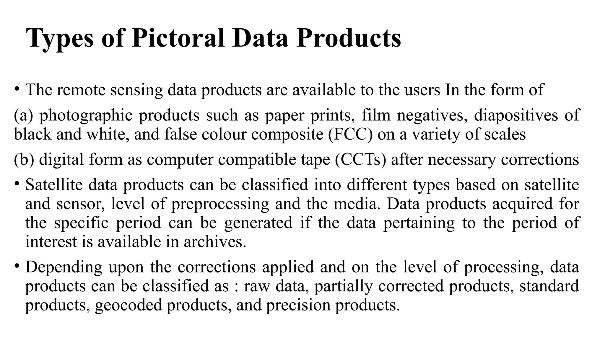 Types of Pictoral Data Products
• The remote sensing data products are available to the users In the form of
(a) photographic products such as paper prints, film negatives, diapositives of
black and white, and false colour composite (FCC) on a variety of scales
(b) digital form as computer compatible tape (CCTs) after necessary corrections
• Satellite data products can be classified into different types based on satellite
and sensor, level of preprocessing and the media. Data products acquired for
the specific period can be generated if the data pertaining to the period of
interest is available in archives.
• Depending upon the corrections applied and on the level of processing, data
products can be classified as : raw data, partially corrected products, standard
products, geocoded products, and precision products.
 