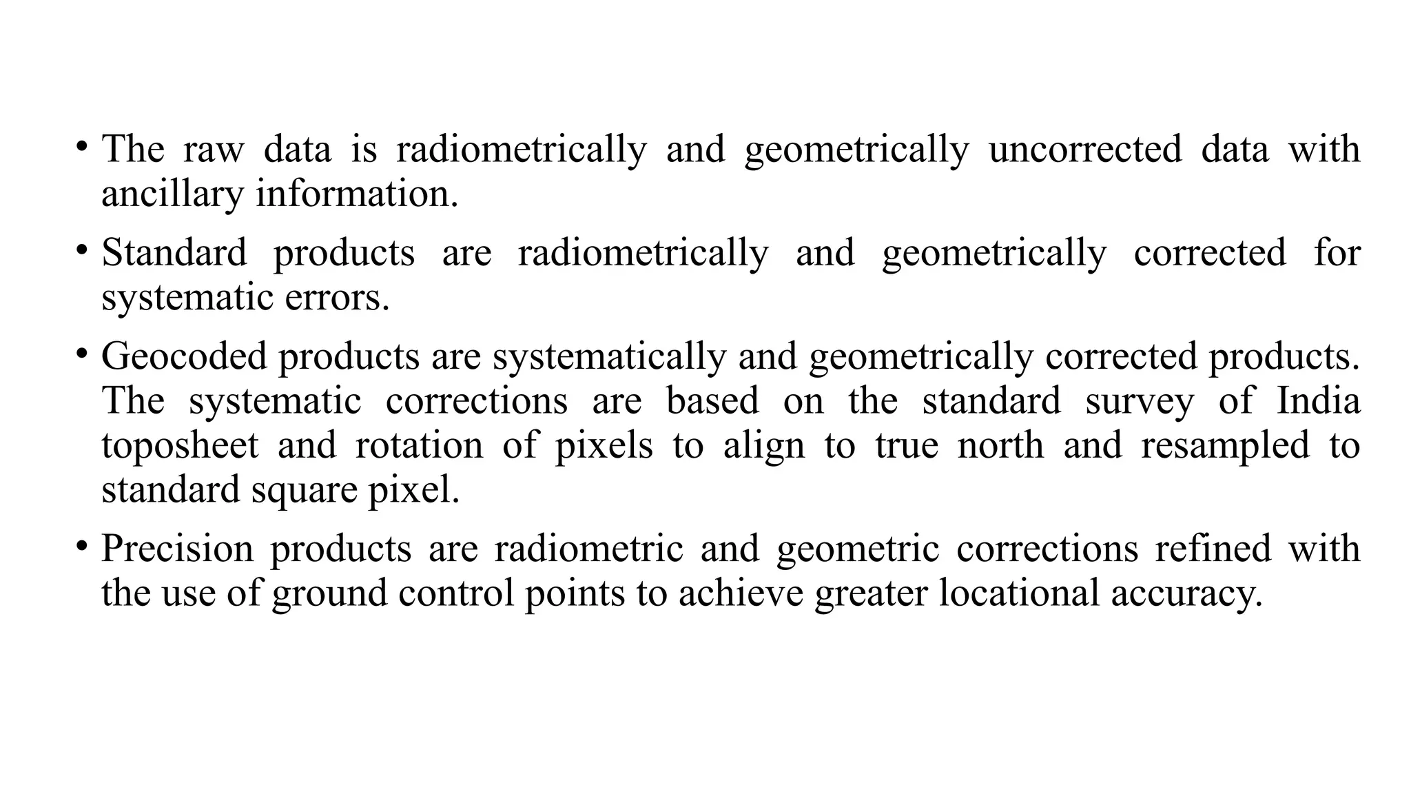 • The raw data is radiometrically and geometrically uncorrected data with
ancillary information.
• Standard products are radiometrically and geometrically corrected for
systematic errors.
• Geocoded products are systematically and geometrically corrected products.
The systematic corrections are based on the standard survey of India
toposheet and rotation of pixels to align to true north and resampled to
standard square pixel.
• Precision products are radiometric and geometric corrections refined with
the use of ground control points to achieve greater locational accuracy.
 