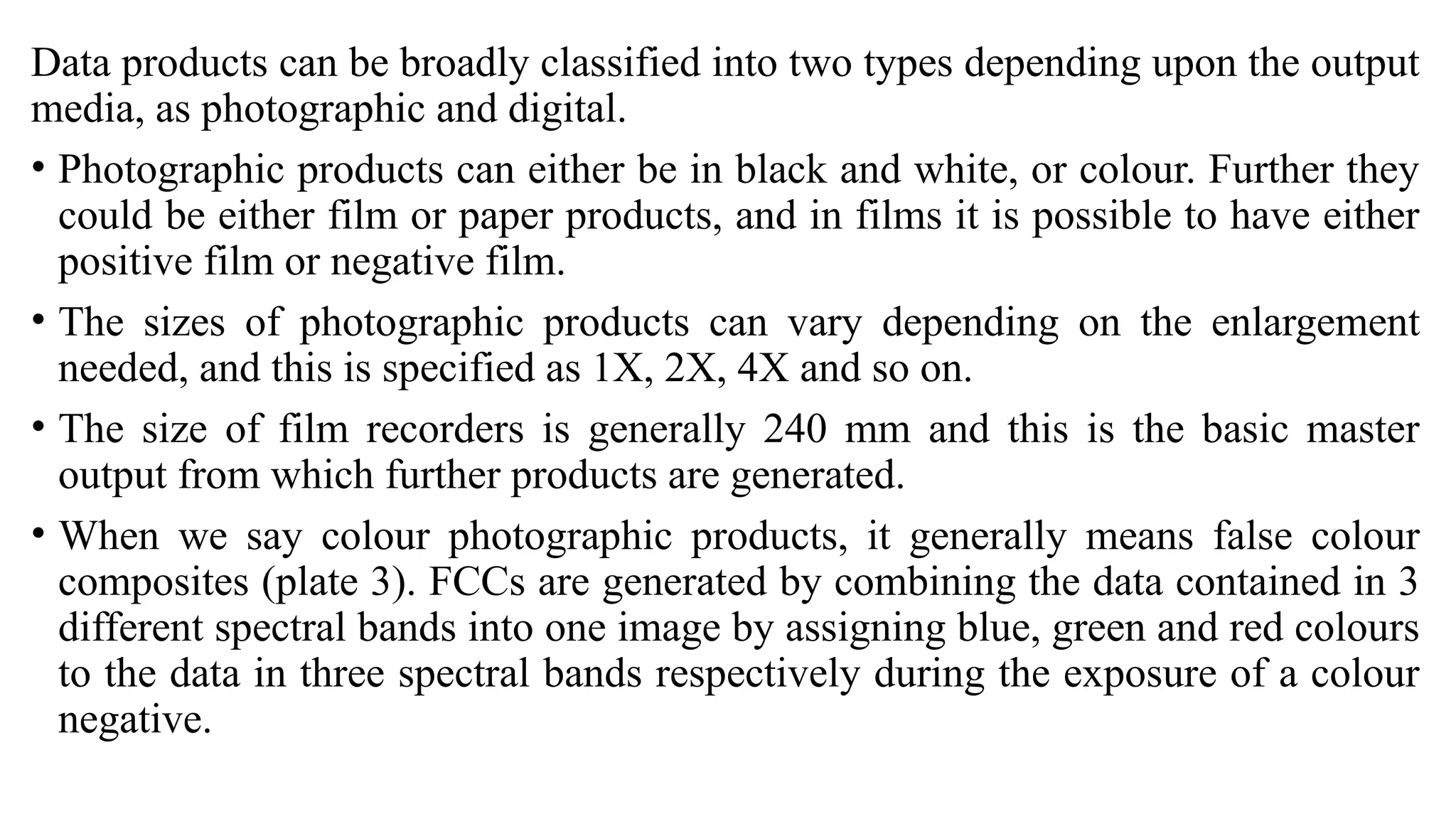 Data products can be broadly classified into two types depending upon the output
media, as photographic and digital.
• Photographic products can either be in black and white, or colour. Further they
could be either film or paper products, and in films it is possible to have either
positive film or negative film.
• The sizes of photographic products can vary depending on the enlargement
needed, and this is specified as 1X, 2X, 4X and so on.
• The size of film recorders is generally 240 mm and this is the basic master
output from which further products are generated.
• When we say colour photographic products, it generally means false colour
composites (plate 3). FCCs are generated by combining the data contained in 3
different spectral bands into one image by assigning blue, green and red colours
to the data in three spectral bands respectively during the exposure of a colour
negative.
 