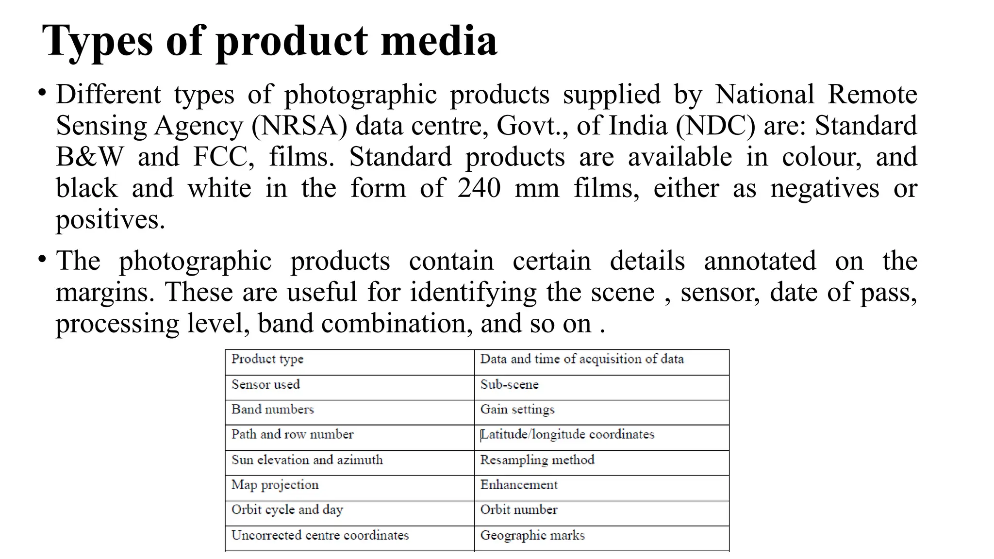 Types of product media
• Different types of photographic products supplied by National Remote
Sensing Agency (NRSA) data centre, Govt., of India (NDC) are: Standard
B&W and FCC, films. Standard products are available in colour, and
black and white in the form of 240 mm films, either as negatives or
positives.
• The photographic products contain certain details annotated on the
margins. These are useful for identifying the scene , sensor, date of pass,
processing level, band combination, and so on .
 