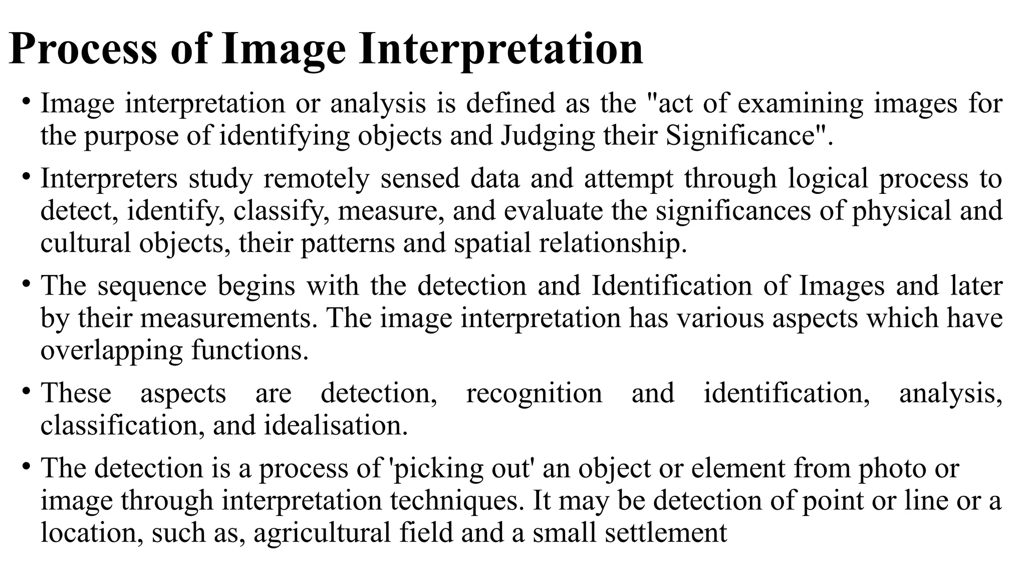 Process of Image Interpretation
• Image interpretation or analysis is defined as the "act of examining images for
the purpose of identifying objects and Judging their Significance".
• Interpreters study remotely sensed data and attempt through logical process to
detect, identify, classify, measure, and evaluate the significances of physical and
cultural objects, their patterns and spatial relationship.
• The sequence begins with the detection and Identification of Images and later
by their measurements. The image interpretation has various aspects which have
overlapping functions.
• These aspects are detection, recognition and identification, analysis,
classification, and idealisation.
• The detection is a process of 'picking out' an object or element from photo or
image through interpretation techniques. It may be detection of point or line or a
location, such as, agricultural field and a small settlement
 