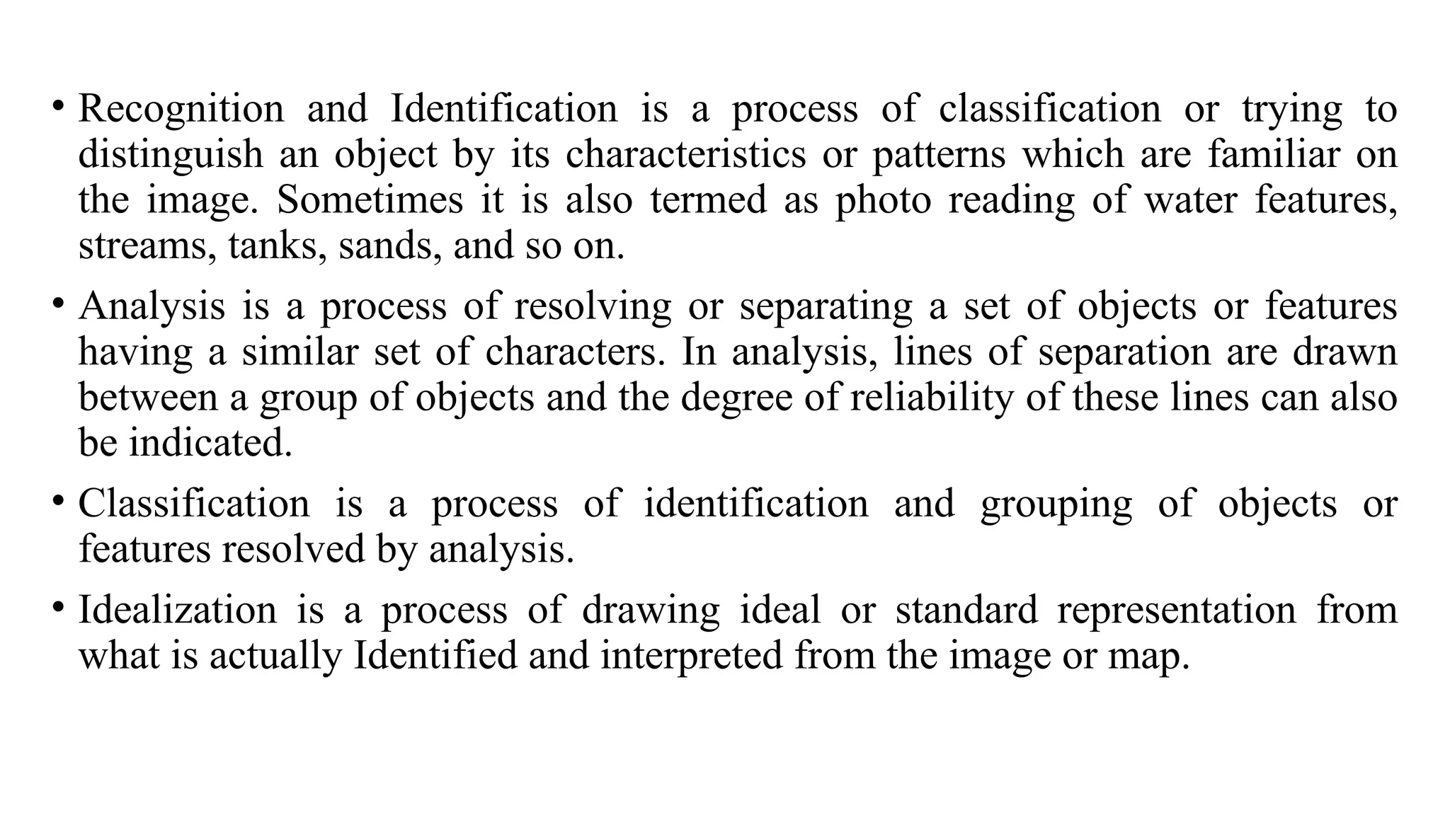 • Recognition and Identification is a process of classification or trying to
distinguish an object by its characteristics or patterns which are familiar on
the image. Sometimes it is also termed as photo reading of water features,
streams, tanks, sands, and so on.
• Analysis is a process of resolving or separating a set of objects or features
having a similar set of characters. In analysis, lines of separation are drawn
between a group of objects and the degree of reliability of these lines can also
be indicated.
• Classification is a process of identification and grouping of objects or
features resolved by analysis.
• Idealization is a process of drawing ideal or standard representation from
what is actually Identified and interpreted from the image or map.
 