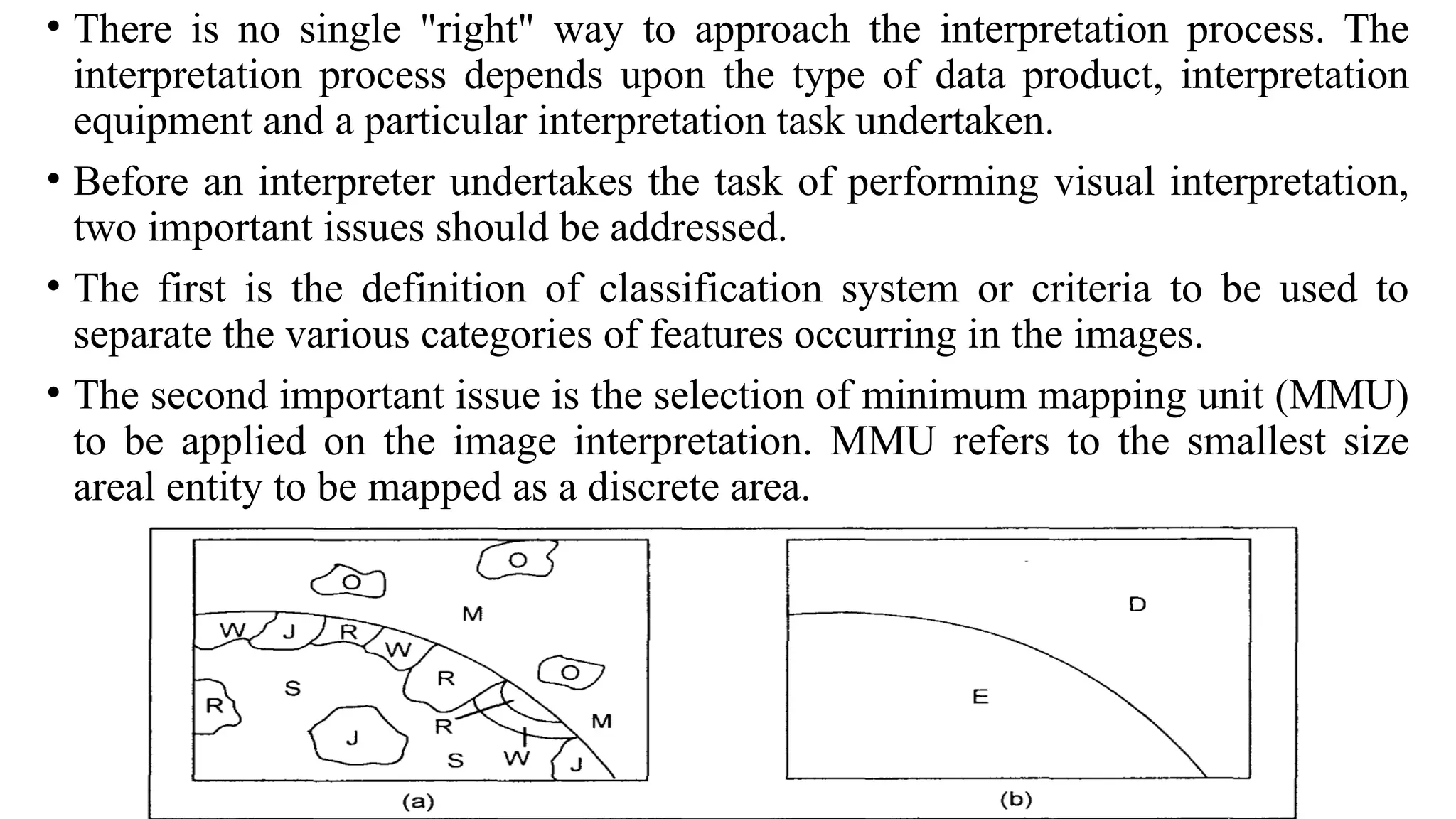 • There is no single "right" way to approach the interpretation process. The
interpretation process depends upon the type of data product, interpretation
equipment and a particular interpretation task undertaken.
• Before an interpreter undertakes the task of performing visual interpretation,
two important issues should be addressed.
• The first is the definition of classification system or criteria to be used to
separate the various categories of features occurring in the images.
• The second important issue is the selection of minimum mapping unit (MMU)
to be applied on the image interpretation. MMU refers to the smallest size
areal entity to be mapped as a discrete area.
 