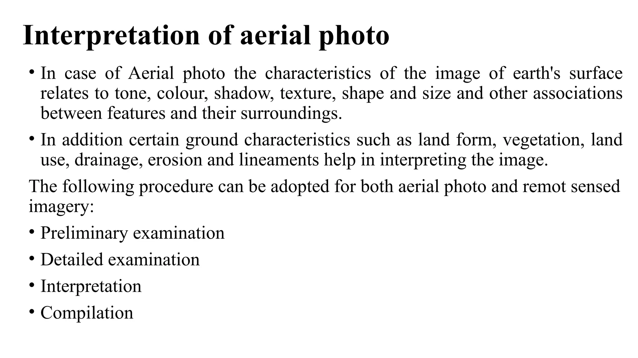 Interpretation of aerial photo
• In case of Aerial photo the characteristics of the image of earth's surface
relates to tone, colour, shadow, texture, shape and size and other associations
between features and their surroundings.
• In addition certain ground characteristics such as land form, vegetation, land
use, drainage, erosion and lineaments help in interpreting the image.
The following procedure can be adopted for both aerial photo and remot sensed
imagery:
• Preliminary examination
• Detailed examination
• Interpretation
• Compilation
 