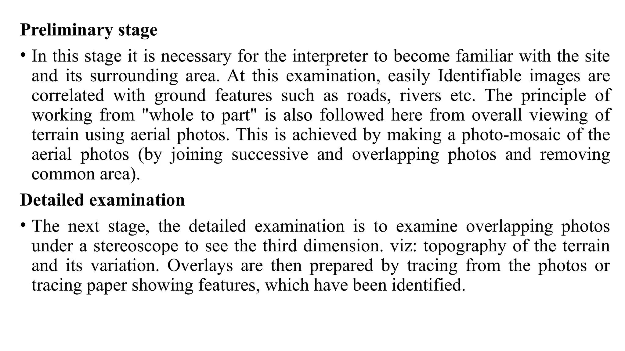Preliminary stage
• In this stage it is necessary for the interpreter to become familiar with the site
and its surrounding area. At this examination, easily Identifiable images are
correlated with ground features such as roads, rivers etc. The principle of
working from "whole to part" is also followed here from overall viewing of
terrain using aerial photos. This is achieved by making a photo-mosaic of the
aerial photos (by joining successive and overlapping photos and removing
common area).
Detailed examination
• The next stage, the detailed examination is to examine overlapping photos
under a stereoscope to see the third dimension. viz: topography of the terrain
and its variation. Overlays are then prepared by tracing from the photos or
tracing paper showing features, which have been identified.
 